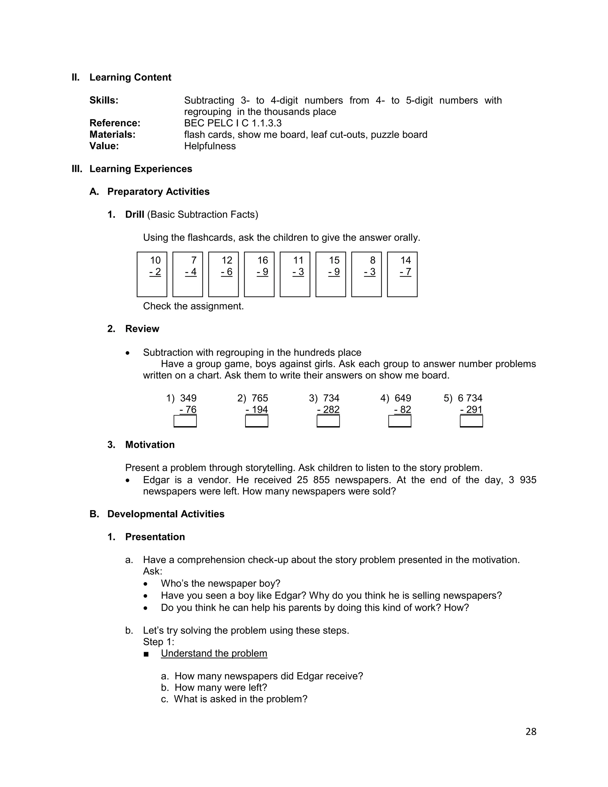 28
II. Learning Content
Skills: Subtracting 3- to 4-digit numbers from 4- to 5-digit numbers with
regrouping in the thousands place
Reference: BEC PELC I C 1.1.3.3
Materials: flash cards, show me board, leaf cut-outs, puzzle board
Value: Helpfulness
III. Learning Experiences
A. Preparatory Activities
1. Drill (Basic Subtraction Facts)
Using the flashcards, ask the children to give the answer orally.
10 7 12 16 11 15 8 14
- 2 - 4 - 6 - 9 - 3 - 9 - 3 - 7
Check the assignment.
2. Review
 Subtraction with regrouping in the hundreds place
Have a group game, boys against girls. Ask each group to answer number problems
written on a chart. Ask them to write their answers on show me board.
1) 349 2) 765 3) 734 4) 649 5) 6 734
- 76 - 194 - 282 - 82 - 291
____ ____ ____ ____ ____
3. Motivation
Present a problem through storytelling. Ask children to listen to the story problem.
 Edgar is a vendor. He received 25 855 newspapers. At the end of the day, 3 935
newspapers were left. How many newspapers were sold?
B. Developmental Activities
1. Presentation
a. Have a comprehension check-up about the story problem presented in the motivation.
Ask:
 Who’s the newspaper boy?
 Have you seen a boy like Edgar? Why do you think he is selling newspapers?
 Do you think he can help his parents by doing this kind of work? How?
b. Let’s try solving the problem using these steps.
Step 1:
■ Understand the problem
a. How many newspapers did Edgar receive?
b. How many were left?
c. What is asked in the problem?
 