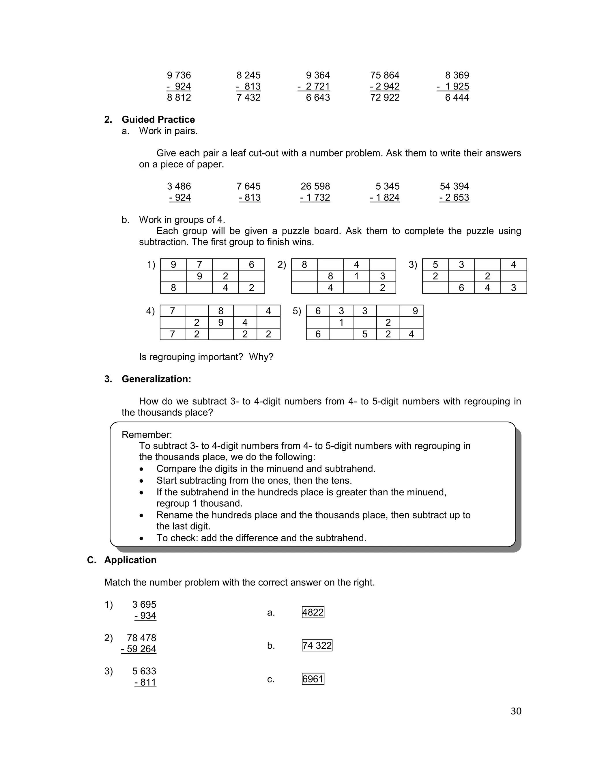 30
9 736 8 245 9 364 75 864 8 369
- 924 - 813 - 2 721 - 2 942 - 1 925
8 812 7 432 6 643 72 922 6 444
2. Guided Practice
a. Work in pairs.
Give each pair a leaf cut-out with a number problem. Ask them to write their answers
on a piece of paper.
3 486 7 645 26 598 5 345 54 394
- 924 - 813 - 1 732 - 1 824 - 2 653
b. Work in groups of 4.
Each group will be given a puzzle board. Ask them to complete the puzzle using
subtraction. The first group to finish wins.
1) 9 7 6 2) 8 4 3) 5 3 4
9 2 8 1 3 2 2
8 4 2 4 2 6 4 3
4) 7 8 4 5) 6 3 3 9
2 9 4 1 2
7 2 2 2 6 5 2 4
Is regrouping important? Why?
3. Generalization:
How do we subtract 3- to 4-digit numbers from 4- to 5-digit numbers with regrouping in
the thousands place?
Remember:
To subtract 3- to 4-digit numbers from 4- to 5-digit numbers with regrouping in
the thousands place, we do the following:
 Compare the digits in the minuend and subtrahend.
 Start subtracting from the ones, then the tens.
 If the subtrahend in the hundreds place is greater than the minuend,
regroup 1 thousand.
 Rename the hundreds place and the thousands place, then subtract up to
the last digit.
 To check: add the difference and the subtrahend.
C. Application
Match the number problem with the correct answer on the right.
1) 3 695
- 934
2) 78 478
- 59 264
3) 5 633
- 811
a. 4822
b. 74 322
c. 6961
 