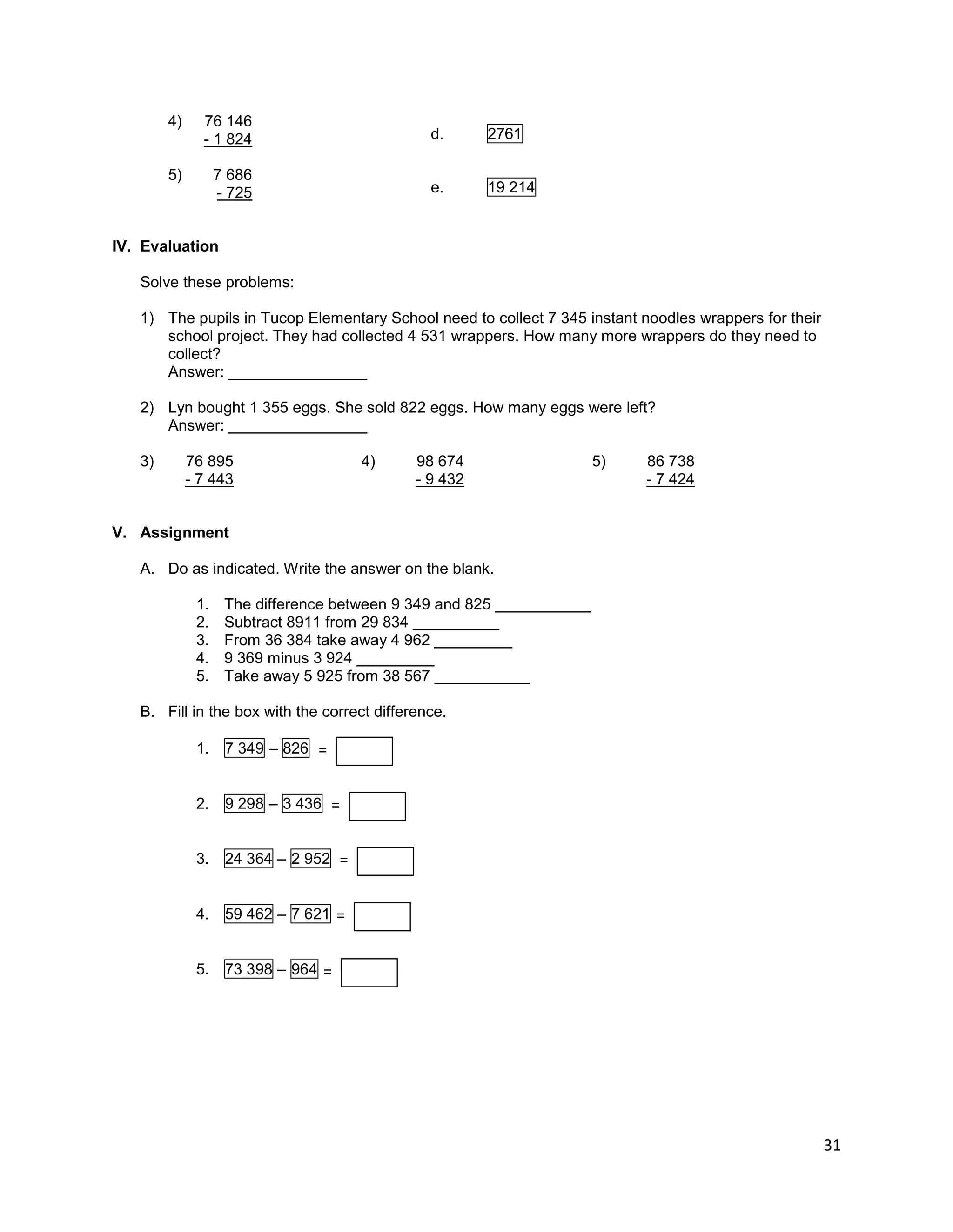 31
4) 76 146
- 1 824
5) 7 686
- 725
IV. Evaluation
Solve these problems:
1) The pupils in Tucop Elementary School need to collect 7 345 instant noodles wrappers for their
school project. They had collected 4 531 wrappers. How many more wrappers do they need to
collect?
Answer: ________________
2) Lyn bought 1 355 eggs. She sold 822 eggs. How many eggs were left?
Answer: ________________
3) 76 895
- 7 443
4) 98 674
- 9 432
5) 86 738
- 7 424
V. Assignment
A. Do as indicated. Write the answer on the blank.
1. The difference between 9 349 and 825 ___________
2. Subtract 8911 from 29 834 __________
3. From 36 384 take away 4 962 _________
4. 9 369 minus 3 924 _________
5. Take away 5 925 from 38 567 ___________
B. Fill in the box with the correct difference.
1. 7 349 – 826
2. 9 298 – 3 436
3. 24 364 – 2 952
4. 59 462 – 7 621
5. 73 398 – 964
d. 2761
e. 19 214
= _
_
_
_
_
= _
_
_
_
_
= _
_
_
_
_
= _
_
_
_
_
= _
_
_
_
_
 