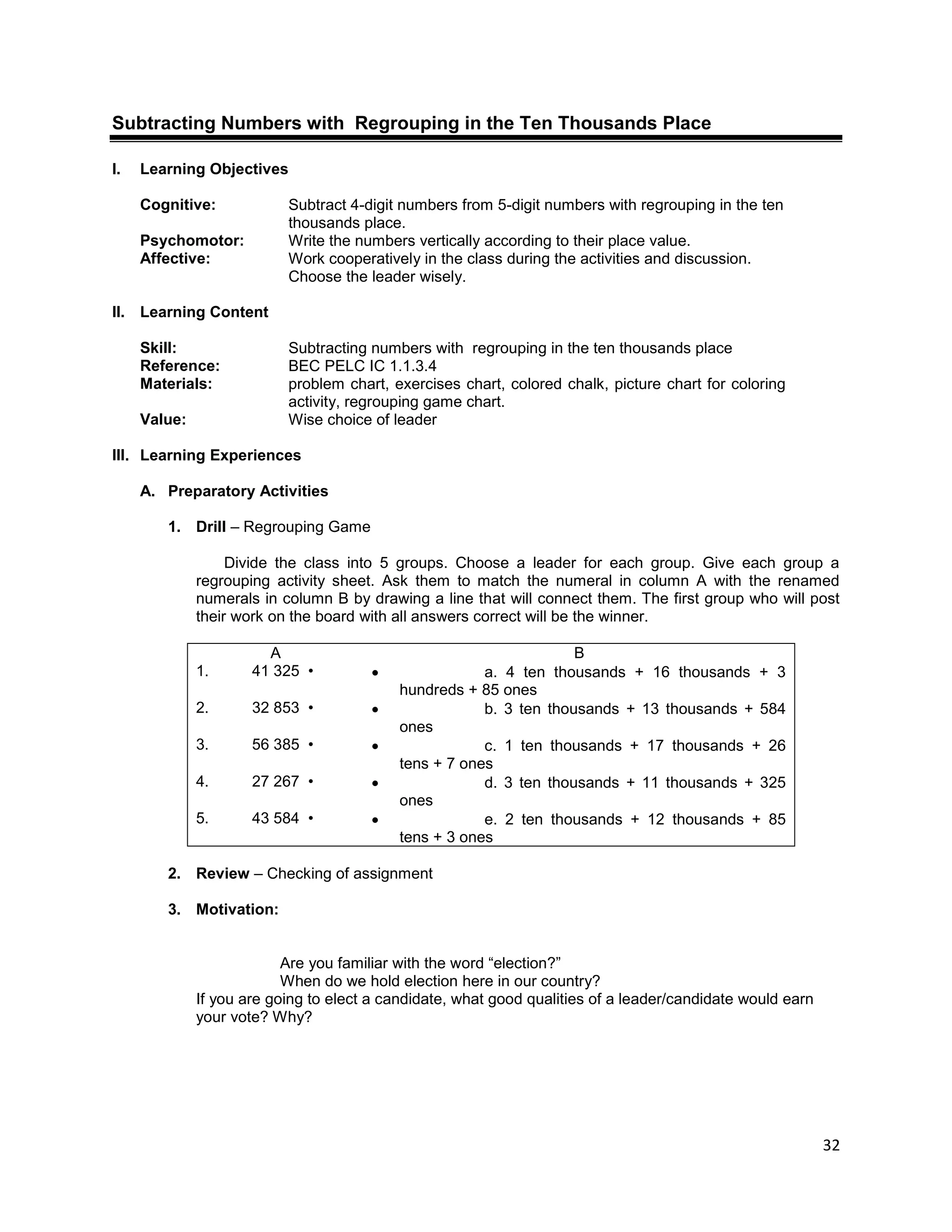32
Subtracting Numbers with Regrouping in the Ten Thousands Place
I. Learning Objectives
Cognitive: Subtract 4-digit numbers from 5-digit numbers with regrouping in the ten
thousands place.
Psychomotor: Write the numbers vertically according to their place value.
Affective: Work cooperatively in the class during the activities and discussion.
Choose the leader wisely.
II. Learning Content
Skill: Subtracting numbers with regrouping in the ten thousands place
Reference: BEC PELC IC 1.1.3.4
Materials: problem chart, exercises chart, colored chalk, picture chart for coloring
activity, regrouping game chart.
Value: Wise choice of leader
III. Learning Experiences
A. Preparatory Activities
1. Drill – Regrouping Game
Divide the class into 5 groups. Choose a leader for each group. Give each group a
regrouping activity sheet. Ask them to match the numeral in column A with the renamed
numerals in column B by drawing a line that will connect them. The first group who will post
their work on the board with all answers correct will be the winner.
A B
1. 41 325 •  a. 4 ten thousands + 16 thousands + 3
hundreds + 85 ones
2. 32 853 •  b. 3 ten thousands + 13 thousands + 584
ones
3. 56 385 •  c. 1 ten thousands + 17 thousands + 26
tens + 7 ones
4. 27 267 •  d. 3 ten thousands + 11 thousands + 325
ones
5. 43 584 •  e. 2 ten thousands + 12 thousands + 85
tens + 3 ones
2. Review – Checking of assignment
3. Motivation:
Are you familiar with the word “election?”
When do we hold election here in our country?
If you are going to elect a candidate, what good qualities of a leader/candidate would earn
your vote? Why?
 