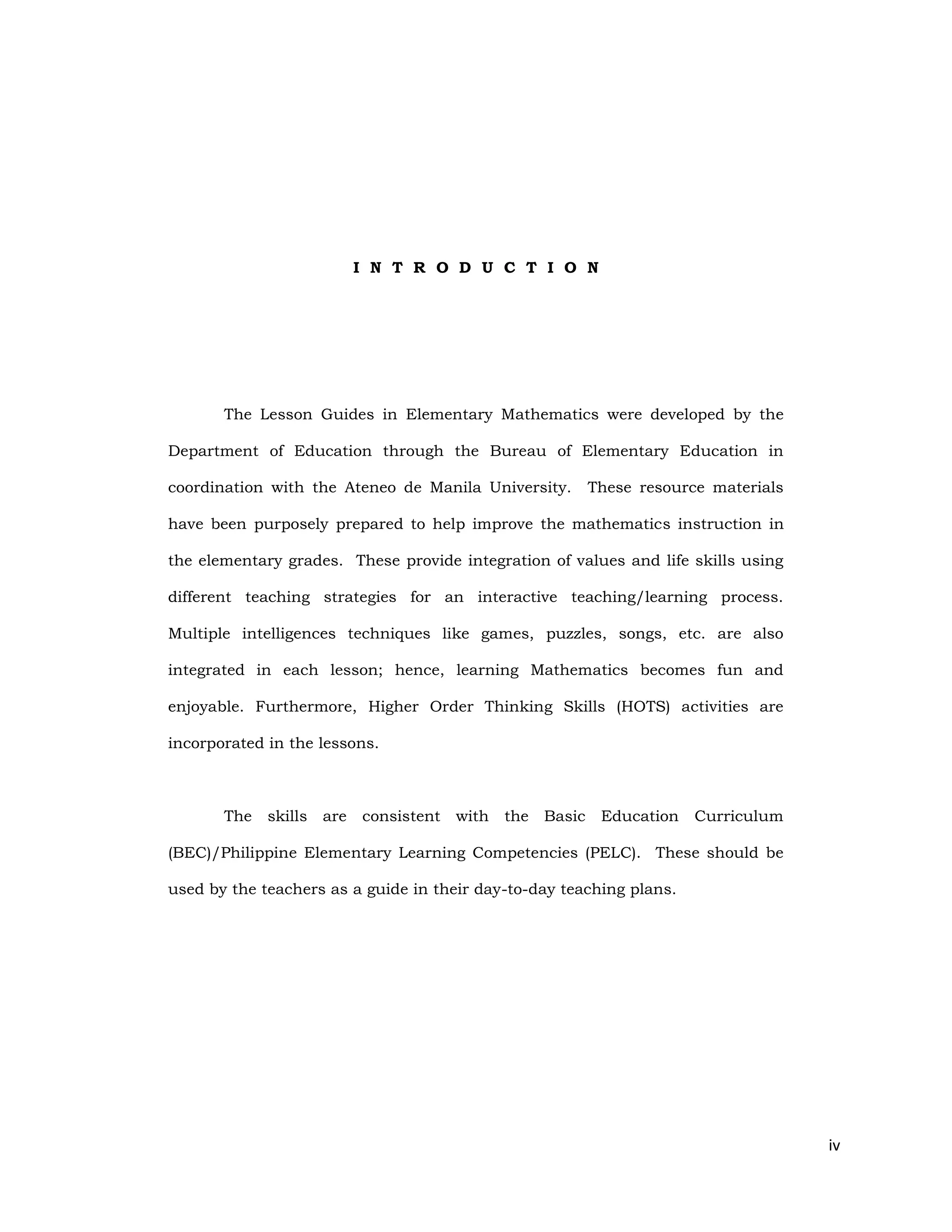 iv
I N T R O D U C T I O N
The Lesson Guides in Elementary Mathematics were developed by the
Department of Education through the Bureau of Elementary Education in
coordination with the Ateneo de Manila University. These resource materials
have been purposely prepared to help improve the mathematics instruction in
the elementary grades. These provide integration of values and life skills using
different teaching strategies for an interactive teaching/learning process.
Multiple intelligences techniques like games, puzzles, songs, etc. are also
integrated in each lesson; hence, learning Mathematics becomes fun and
enjoyable. Furthermore, Higher Order Thinking Skills (HOTS) activities are
incorporated in the lessons.
The skills are consistent with the Basic Education Curriculum
(BEC)/Philippine Elementary Learning Competencies (PELC). These should be
used by the teachers as a guide in their day-to-day teaching plans.
 