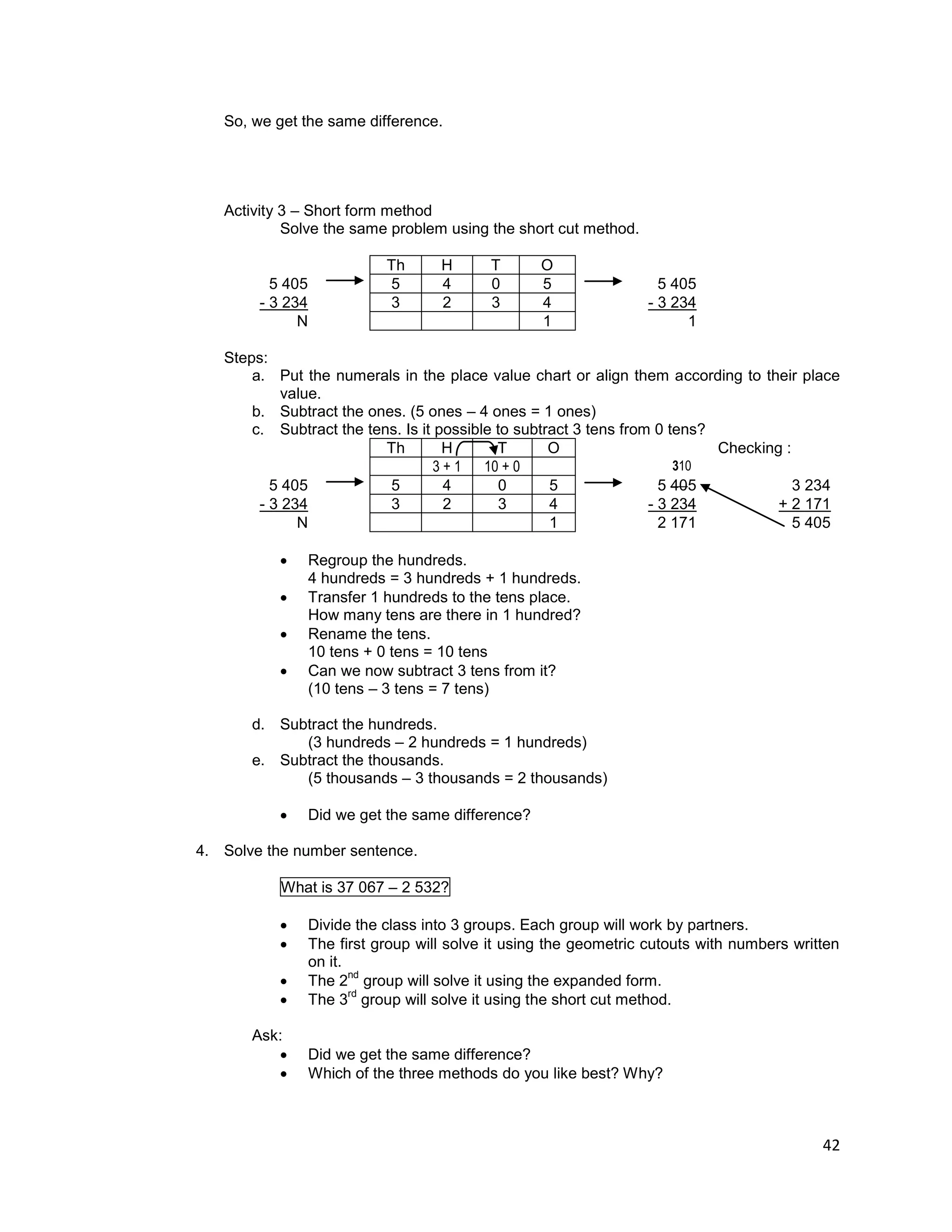 42
So, we get the same difference.
Activity 3 – Short form method
Solve the same problem using the short cut method.
Th H T O
5 405 5 4 0 5 5 405
- 3 234 3 2 3 4 - 3 234
N 1 1
Steps:
a. Put the numerals in the place value chart or align them according to their place
value.
b. Subtract the ones. (5 ones – 4 ones = 1 ones)
c. Subtract the tens. Is it possible to subtract 3 tens from 0 tens?
Th H T O Checking :
3 + 1 10 + 0 310
5 405 5 4 0 5 5 405 3 234
- 3 234 3 2 3 4 - 3 234 + 2 171
N 1 2 171 5 405
 Regroup the hundreds.
4 hundreds = 3 hundreds + 1 hundreds.
 Transfer 1 hundreds to the tens place.
How many tens are there in 1 hundred?
 Rename the tens.
10 tens + 0 tens = 10 tens
 Can we now subtract 3 tens from it?
(10 tens – 3 tens = 7 tens)
d. Subtract the hundreds.
(3 hundreds – 2 hundreds = 1 hundreds)
e. Subtract the thousands.
(5 thousands – 3 thousands = 2 thousands)
 Did we get the same difference?
4. Solve the number sentence.
What is 37 067 – 2 532?
 Divide the class into 3 groups. Each group will work by partners.
 The first group will solve it using the geometric cutouts with numbers written
on it.
 The 2
nd
group will solve it using the expanded form.
 The 3
rd
group will solve it using the short cut method.
Ask:
 Did we get the same difference?
 Which of the three methods do you like best? Why?
 