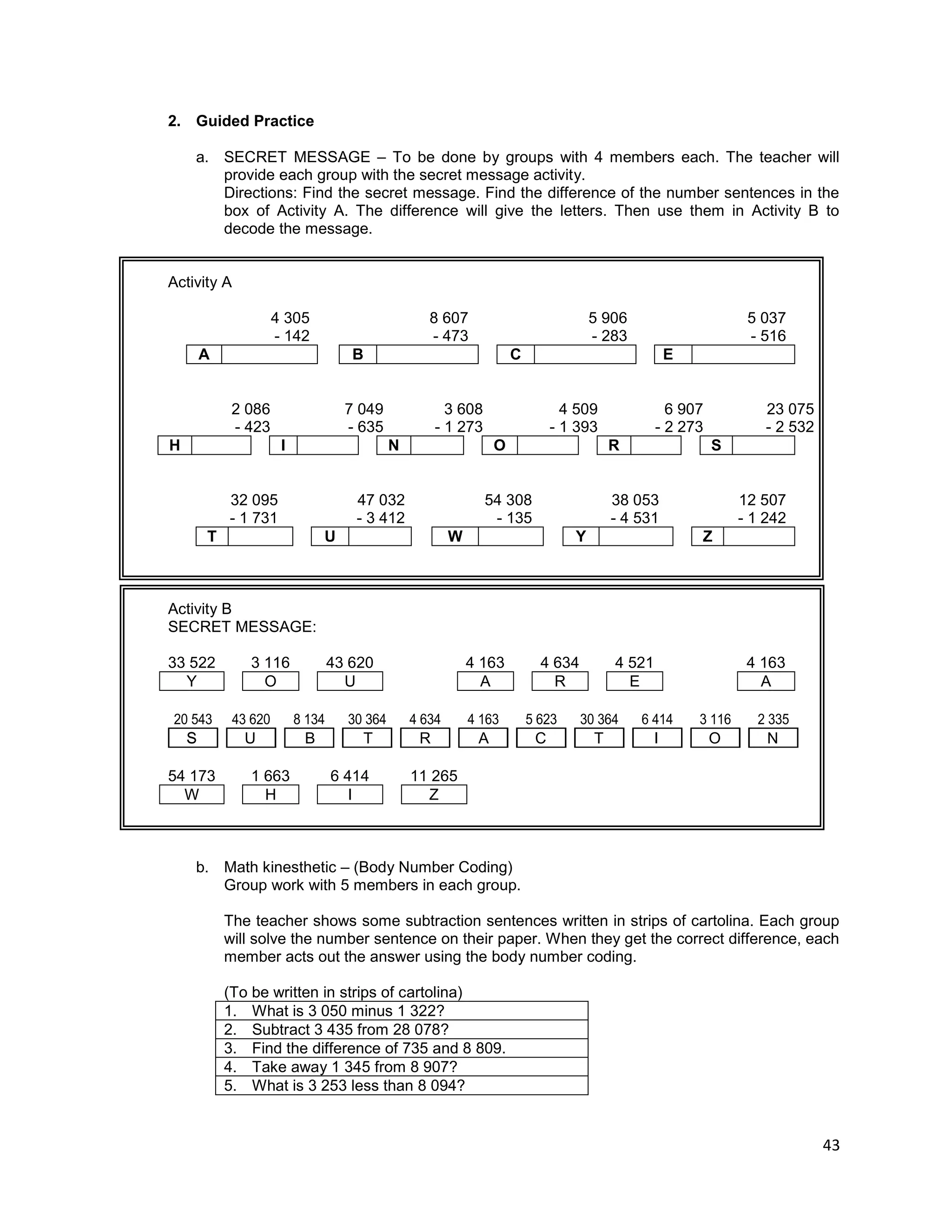 43
2. Guided Practice
a. SECRET MESSAGE – To be done by groups with 4 members each. The teacher will
provide each group with the secret message activity.
Directions: Find the secret message. Find the difference of the number sentences in the
box of Activity A. The difference will give the letters. Then use them in Activity B to
decode the message.
Activity A
4 305 8 607 5 906 5 037
- 142 - 473 - 283 - 516
A B C E
2 086 7 049 3 608 4 509 6 907 23 075
- 423 - 635 - 1 273 - 1 393 - 2 273 - 2 532
H I N O R S
32 095 47 032 54 308 38 053 12 507
- 1 731 - 3 412 - 135 - 4 531 - 1 242
T U W Y Z
Activity B
SECRET MESSAGE:
33 522 3 116 43 620 4 163 4 634 4 521 4 163
Y O U A R E A
20 543 43 620 8 134 30 364 4 634 4 163 5 623 30 364 6 414 3 116 2 335
54 173 1 663 6 414 11 265
W H I Z
b. Math kinesthetic – (Body Number Coding)
Group work with 5 members in each group.
The teacher shows some subtraction sentences written in strips of cartolina. Each group
will solve the number sentence on their paper. When they get the correct difference, each
member acts out the answer using the body number coding.
(To be written in strips of cartolina)
1. What is 3 050 minus 1 322?
2. Subtract 3 435 from 28 078?
3. Find the difference of 735 and 8 809.
4. Take away 1 345 from 8 907?
5. What is 3 253 less than 8 094?
SS U B OR A C T IT N
 