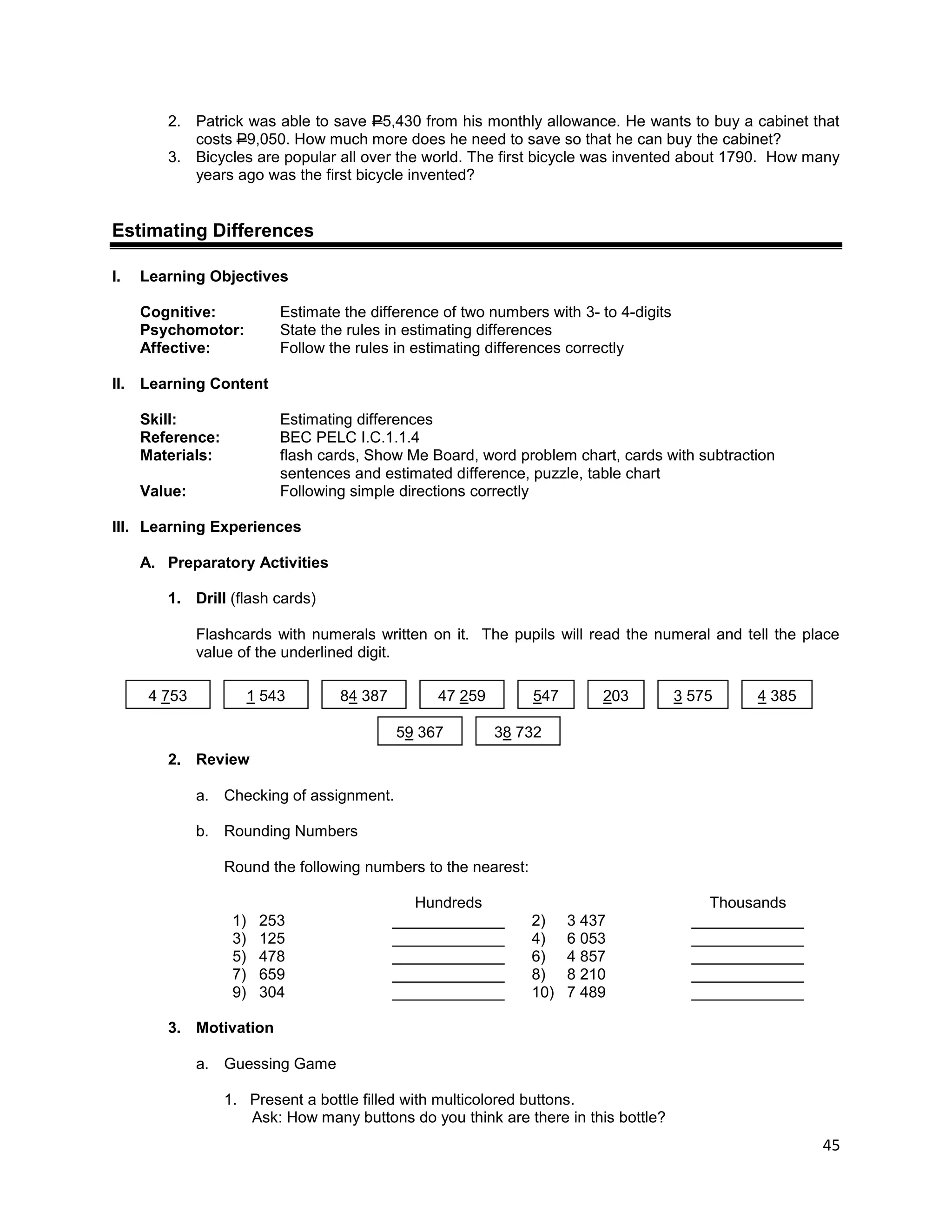 45
2. Patrick was able to save P5,430 from his monthly allowance. He wants to buy a cabinet that
costs P9,050. How much more does he need to save so that he can buy the cabinet?
3. Bicycles are popular all over the world. The first bicycle was invented about 1790. How many
years ago was the first bicycle invented?
Estimating Differences
I. Learning Objectives
Cognitive: Estimate the difference of two numbers with 3- to 4-digits
Psychomotor: State the rules in estimating differences
Affective: Follow the rules in estimating differences correctly
II. Learning Content
Skill: Estimating differences
Reference: BEC PELC I.C.1.1.4
Materials: flash cards, Show Me Board, word problem chart, cards with subtraction
sentences and estimated difference, puzzle, table chart
Value: Following simple directions correctly
III. Learning Experiences
A. Preparatory Activities
1. Drill (flash cards)
Flashcards with numerals written on it. The pupils will read the numeral and tell the place
value of the underlined digit.
2. Review
a. Checking of assignment.
b. Rounding Numbers
Round the following numbers to the nearest:
Hundreds Thousands
1) 253 _____________ 2) 3 437 _____________
3) 125 _____________ 4) 6 053 _____________
5) 478 _____________ 6) 4 857 _____________
7) 659 _____________ 8) 8 210 _____________
9) 304 _____________ 10) 7 489 _____________
3. Motivation
a. Guessing Game
1. Present a bottle filled with multicolored buttons.
Ask: How many buttons do you think are there in this bottle?
4 753 1 543 84 387 47 259 547 203 3 575 4 385
59 367 38 732
 