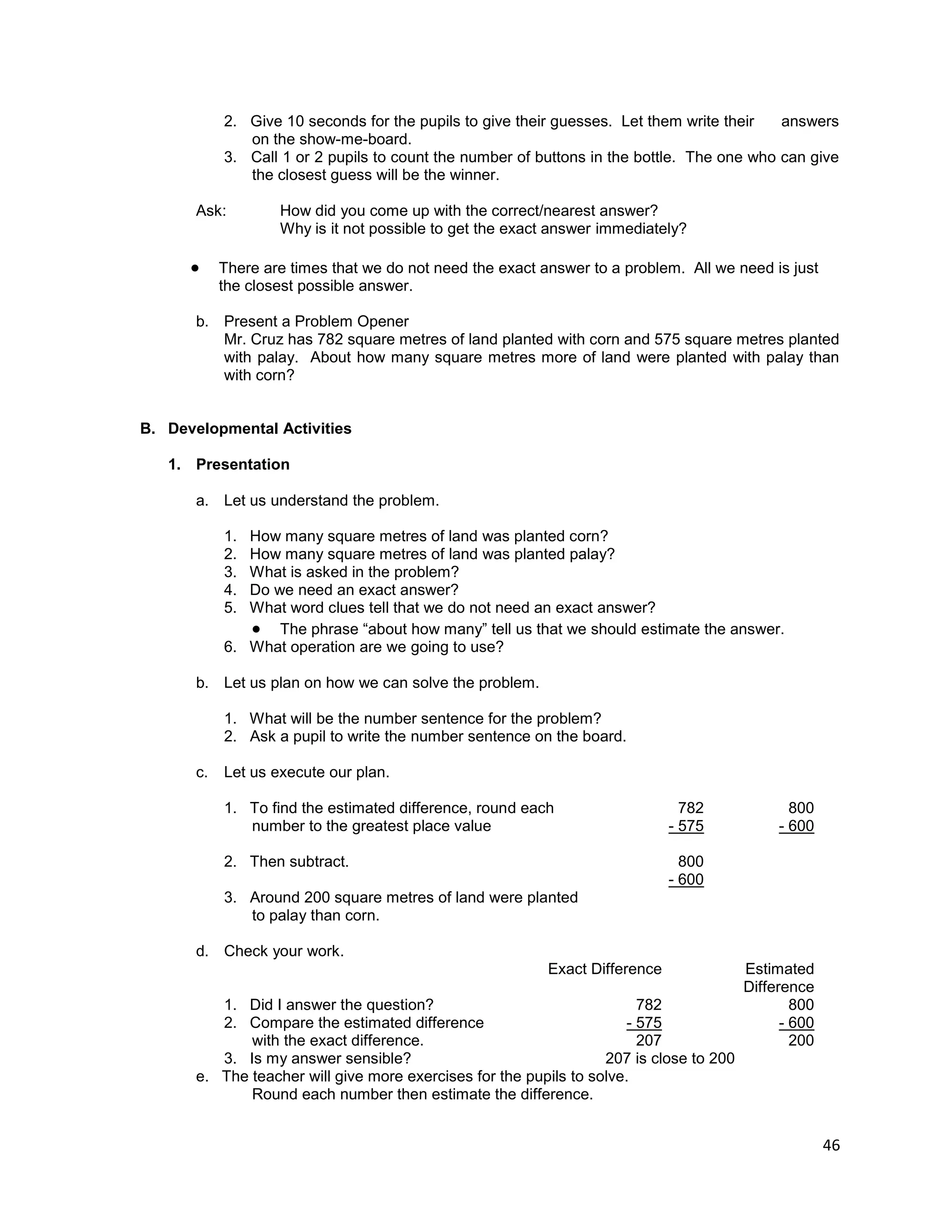 46
2. Give 10 seconds for the pupils to give their guesses. Let them write their answers
on the show-me-board.
3. Call 1 or 2 pupils to count the number of buttons in the bottle. The one who can give
the closest guess will be the winner.
Ask: How did you come up with the correct/nearest answer?
Why is it not possible to get the exact answer immediately?
 There are times that we do not need the exact answer to a problem. All we need is just
the closest possible answer.
b. Present a Problem Opener
Mr. Cruz has 782 square metres of land planted with corn and 575 square metres planted
with palay. About how many square metres more of land were planted with palay than
with corn?
B. Developmental Activities
1. Presentation
a. Let us understand the problem.
1. How many square metres of land was planted corn?
2. How many square metres of land was planted palay?
3. What is asked in the problem?
4. Do we need an exact answer?
5. What word clues tell that we do not need an exact answer?
 The phrase “about how many” tell us that we should estimate the answer.
6. What operation are we going to use?
b. Let us plan on how we can solve the problem.
1. What will be the number sentence for the problem?
2. Ask a pupil to write the number sentence on the board.
c. Let us execute our plan.
1. To find the estimated difference, round each
number to the greatest place value
782
- 575
800
- 600
2. Then subtract. 800
- 600
3. Around 200 square metres of land were planted
to palay than corn.
d. Check your work.
Exact Difference Estimated
Difference
1. Did I answer the question?
2. Compare the estimated difference
with the exact difference.
782
- 575
207
800
- 600
200
3. Is my answer sensible? 207 is close to 200
e. The teacher will give more exercises for the pupils to solve.
Round each number then estimate the difference.
 