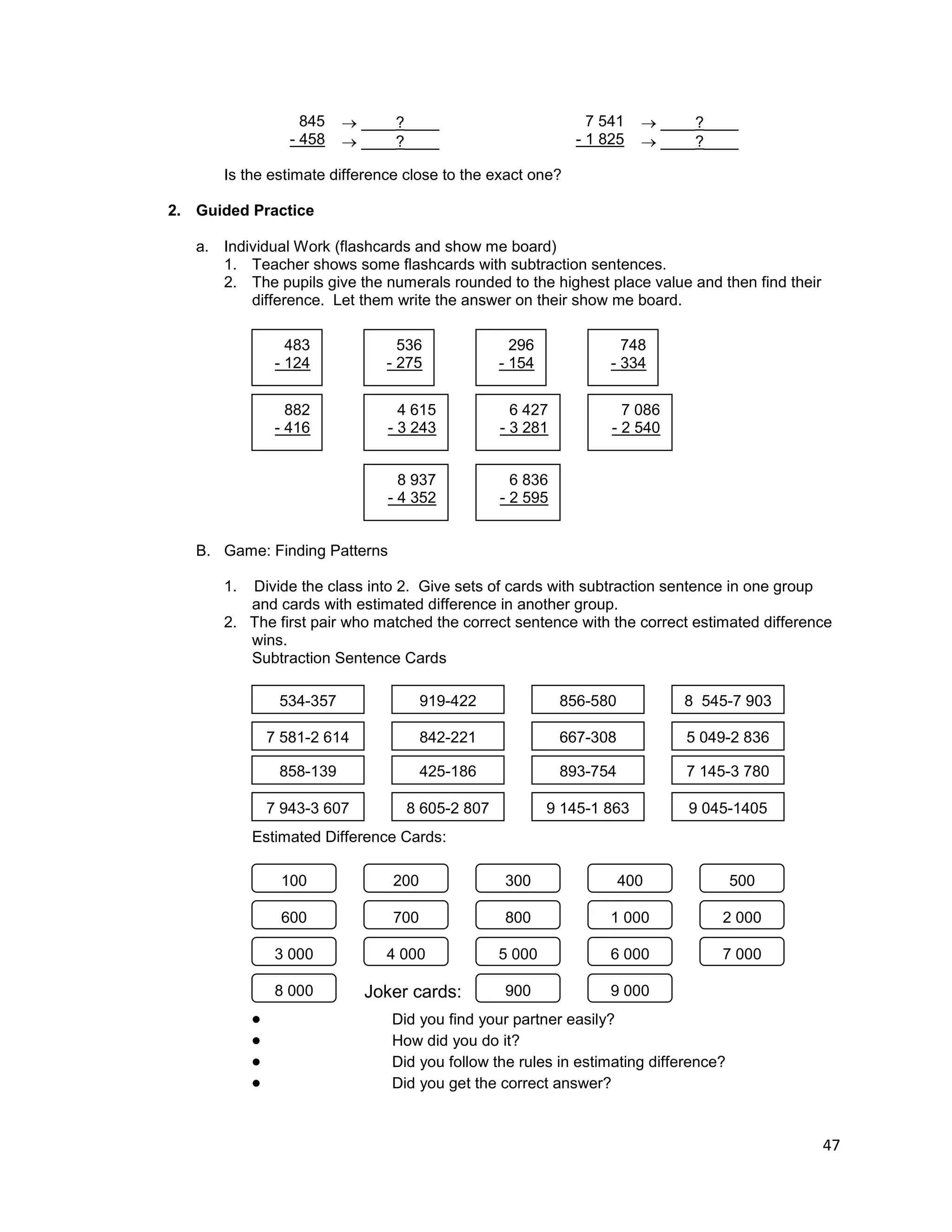 47
845
- 458
 ____?____
 ____?____
7 541
- 1 825
 ____?____
 ____?____
Is the estimate difference close to the exact one?
2. Guided Practice
a. Individual Work (flashcards and show me board)
1. Teacher shows some flashcards with subtraction sentences.
2. The pupils give the numerals rounded to the highest place value and then find their
difference. Let them write the answer on their show me board.
B. Game: Finding Patterns
1. Divide the class into 2. Give sets of cards with subtraction sentence in one group
and cards with estimated difference in another group.
2. The first pair who matched the correct sentence with the correct estimated difference
wins.
Subtraction Sentence Cards
Estimated Difference Cards:
 Did you find your partner easily?
 How did you do it?
 Did you follow the rules in estimating difference?
 Did you get the correct answer?
483
- 124
536
- 275
296
- 154
748
- 334
882
- 416
4 615
- 3 243
6 427
- 3 281
7 086
- 2 540
8 937
- 4 352
6 836
- 2 595
534-357 919-422 856-580 8 545-7 903
7 581-2 614 842-221 667-308 5 049-2 836
858-139 425-186 893-754 7 145-3 780
7 943-3 607 8 605-2 807 9 145-1 863 9 045-1405
100 200 300 400 500
600 700 800 1 000 2 000
3 000 4 000 5 000 6 000 7 000
8 000 900 9 000Joker cards:
 