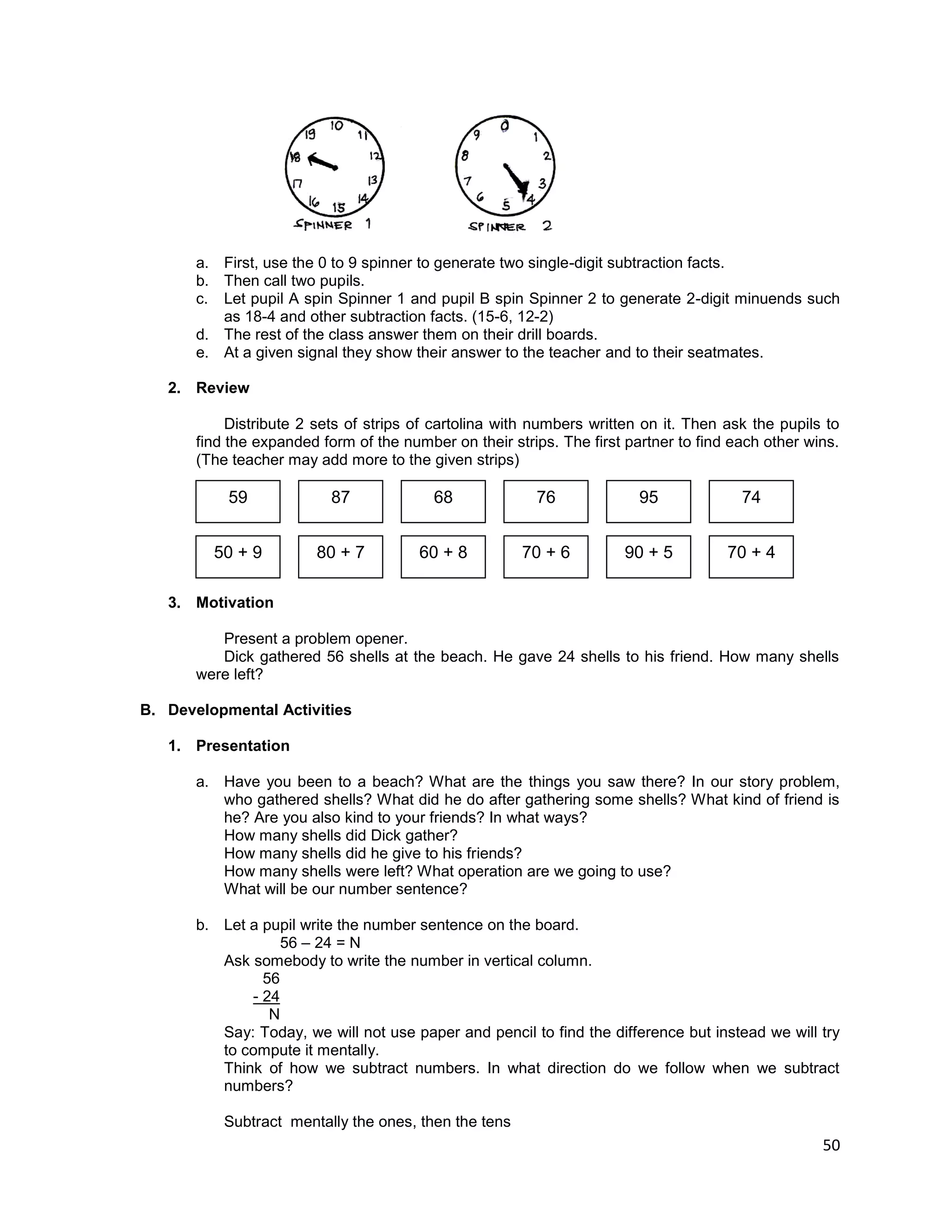 50
a. First, use the 0 to 9 spinner to generate two single-digit subtraction facts.
b. Then call two pupils.
c. Let pupil A spin Spinner 1 and pupil B spin Spinner 2 to generate 2-digit minuends such
as 18-4 and other subtraction facts. (15-6, 12-2)
d. The rest of the class answer them on their drill boards.
e. At a given signal they show their answer to the teacher and to their seatmates.
2. Review
Distribute 2 sets of strips of cartolina with numbers written on it. Then ask the pupils to
find the expanded form of the number on their strips. The first partner to find each other wins.
(The teacher may add more to the given strips)
3. Motivation
Present a problem opener.
Dick gathered 56 shells at the beach. He gave 24 shells to his friend. How many shells
were left?
B. Developmental Activities
1. Presentation
a. Have you been to a beach? What are the things you saw there? In our story problem,
who gathered shells? What did he do after gathering some shells? What kind of friend is
he? Are you also kind to your friends? In what ways?
How many shells did Dick gather?
How many shells did he give to his friends?
How many shells were left? What operation are we going to use?
What will be our number sentence?
b. Let a pupil write the number sentence on the board.
56 – 24 = N
Ask somebody to write the number in vertical column.
56
- 24
N
Say: Today, we will not use paper and pencil to find the difference but instead we will try
to compute it mentally.
Think of how we subtract numbers. In what direction do we follow when we subtract
numbers?
Subtract mentally the ones, then the tens
59 87 68 76 95 74
50 + 9 80 + 7 60 + 8 70 + 6 90 + 5 70 + 4
 