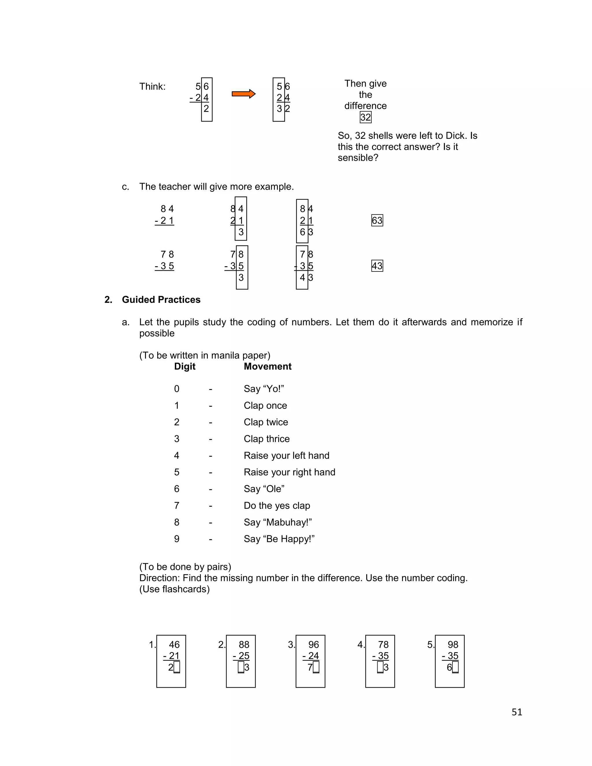 51
Think: 5 6 5 6
- 2 4 2 4
2 3 2
c. The teacher will give more example.
8 4 8 4 8 4
- 2 1 2 1 2 1 63
3 6 3
7 8 7 8 7 8
- 3 5 - 3 5 - 3 5 43
3 4 3
2. Guided Practices
a. Let the pupils study the coding of numbers. Let them do it afterwards and memorize if
possible
(To be written in manila paper)
Digit Movement
0 - Say “Yo!”
1 - Clap once
2 - Clap twice
3 - Clap thrice
4 - Raise your left hand
5 - Raise your right hand
6 - Say “Ole”
7 - Do the yes clap
8 - Say “Mabuhay!”
9 - Say “Be Happy!”
(To be done by pairs)
Direction: Find the missing number in the difference. Use the number coding.
(Use flashcards)
1. 46 2. 88 3. 96 4. 78 5. 98
- 21 - 25 - 24 - 35 - 35
2_ _3 7_ _3 6_
Then give
the
difference
32
So, 32 shells were left to Dick. Is
this the correct answer? Is it
sensible?
 