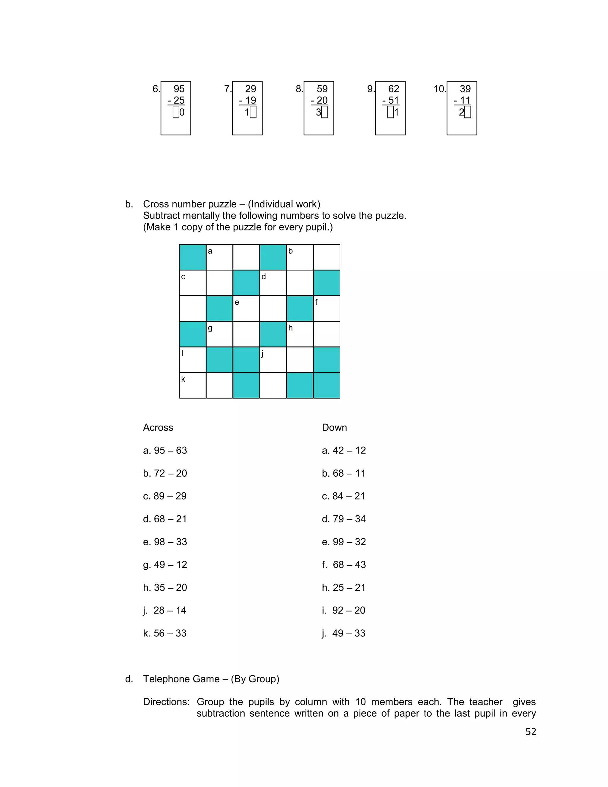 52
6. 95 7. 29 8. 59 9. 62 10. 39
- 25 - 19 - 20 - 51 - 11
_0 1_ 3_ _1 2_
b. Cross number puzzle – (Individual work)
Subtract mentally the following numbers to solve the puzzle.
(Make 1 copy of the puzzle for every pupil.)
a b
c d
e f
g h
I j
k
Across Down
a. 95 – 63 a. 42 – 12
b. 72 – 20 b. 68 – 11
c. 89 – 29 c. 84 – 21
d. 68 – 21 d. 79 – 34
e. 98 – 33 e. 99 – 32
g. 49 – 12 f. 68 – 43
h. 35 – 20 h. 25 – 21
j. 28 – 14 i. 92 – 20
k. 56 – 33 j. 49 – 33
d. Telephone Game – (By Group)
Directions: Group the pupils by column with 10 members each. The teacher gives
subtraction sentence written on a piece of paper to the last pupil in every
 
