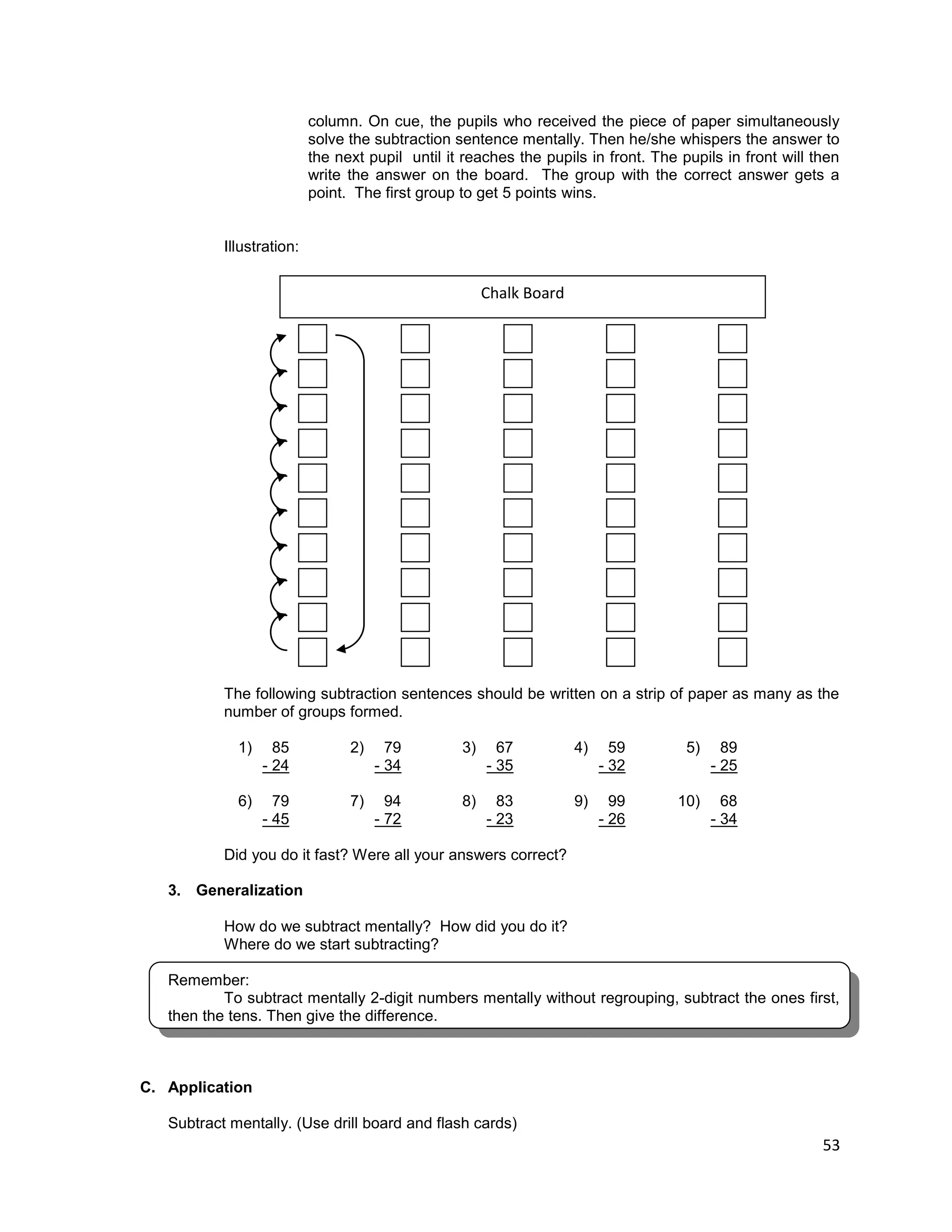 53
column. On cue, the pupils who received the piece of paper simultaneously
solve the subtraction sentence mentally. Then he/she whispers the answer to
the next pupil until it reaches the pupils in front. The pupils in front will then
write the answer on the board. The group with the correct answer gets a
point. The first group to get 5 points wins.
Illustration:
The following subtraction sentences should be written on a strip of paper as many as the
number of groups formed.
1) 85 2) 79 3) 67 4) 59 5) 89
- 24 - 34 - 35 - 32 - 25
6) 79 7) 94 8) 83 9) 99 10) 68
- 45 - 72 - 23 - 26 - 34
Did you do it fast? Were all your answers correct?
3. Generalization
How do we subtract mentally? How did you do it?
Where do we start subtracting?
Remember:
To subtract mentally 2-digit numbers mentally without regrouping, subtract the ones first,
then the tens. Then give the difference.
C. Application
Subtract mentally. (Use drill board and flash cards)
Chalk Board
 