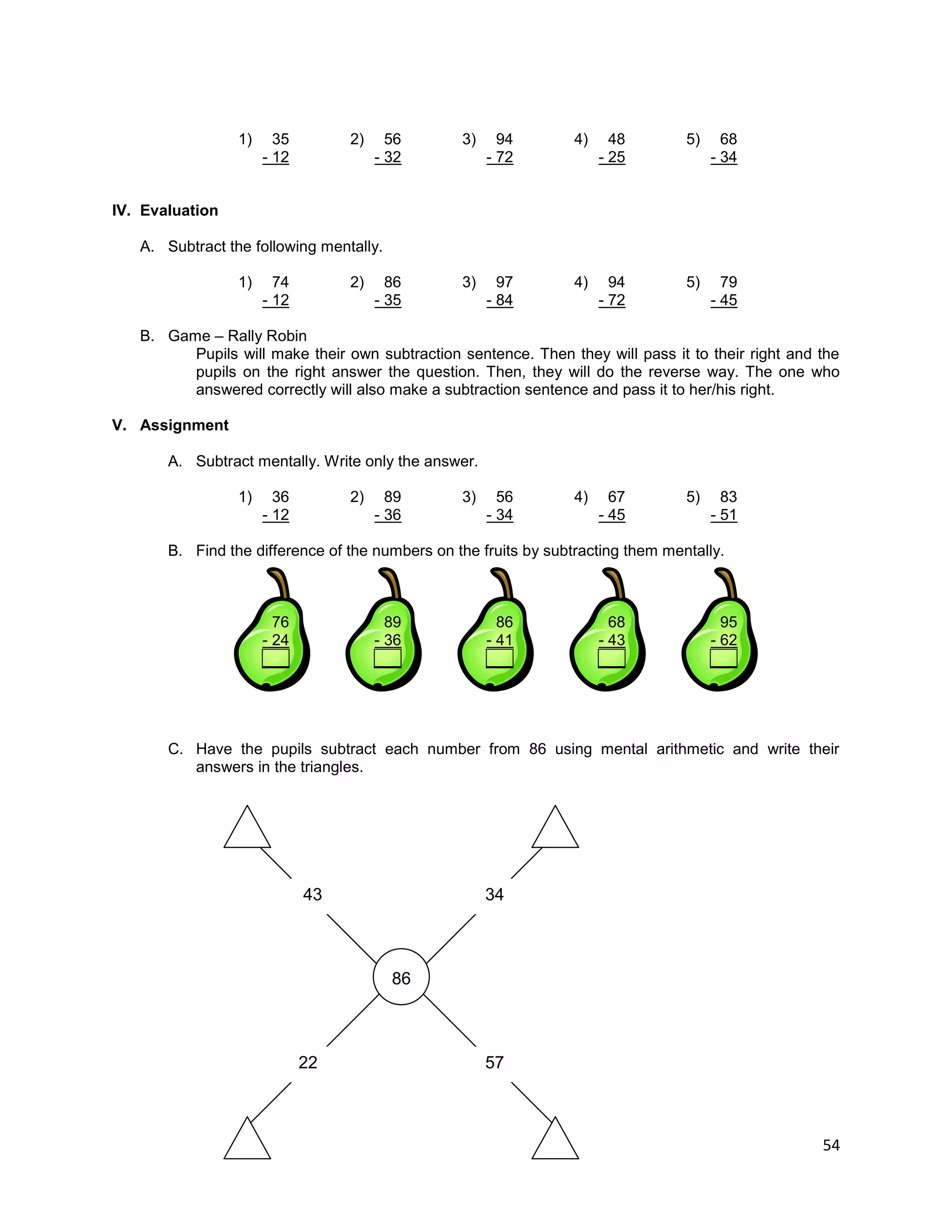 54
1) 35 2) 56 3) 94 4) 48 5) 68
- 12 - 32 - 72 - 25 - 34
IV. Evaluation
A. Subtract the following mentally.
1) 74 2) 86 3) 97 4) 94 5) 79
- 12 - 35 - 84 - 72 - 45
B. Game – Rally Robin
Pupils will make their own subtraction sentence. Then they will pass it to their right and the
pupils on the right answer the question. Then, they will do the reverse way. The one who
answered correctly will also make a subtraction sentence and pass it to her/his right.
V. Assignment
A. Subtract mentally. Write only the answer.
1) 36 2) 89 3) 56 4) 67 5) 83
- 12 - 36 - 34 - 45 - 51
B. Find the difference of the numbers on the fruits by subtracting them mentally.
76 89 86 68 95
- 24 - 36 - 41 - 43 - 62
___ ___ ___ ___ ___
C. Have the pupils subtract each number from 86 using mental arithmetic and write their
answers in the triangles.
86
43 34
22 57
 