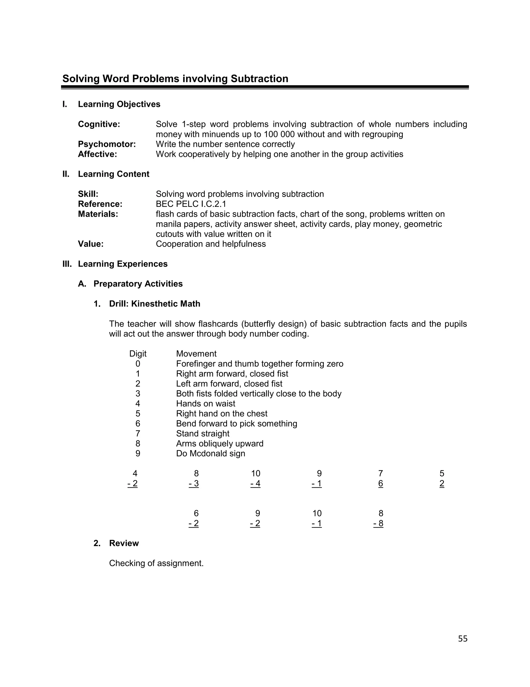 55
Solving Word Problems involving Subtraction
I. Learning Objectives
Cognitive: Solve 1-step word problems involving subtraction of whole numbers including
money with minuends up to 100 000 without and with regrouping
Psychomotor: Write the number sentence correctly
Affective: Work cooperatively by helping one another in the group activities
II. Learning Content
Skill: Solving word problems involving subtraction
Reference: BEC PELC I.C.2.1
Materials: flash cards of basic subtraction facts, chart of the song, problems written on
manila papers, activity answer sheet, activity cards, play money, geometric
cutouts with value written on it
Value: Cooperation and helpfulness
III. Learning Experiences
A. Preparatory Activities
1. Drill: Kinesthetic Math
The teacher will show flashcards (butterfly design) of basic subtraction facts and the pupils
will act out the answer through body number coding.
Digit Movement
0 Forefinger and thumb together forming zero
1 Right arm forward, closed fist
2 Left arm forward, closed fist
3 Both fists folded vertically close to the body
4 Hands on waist
5 Right hand on the chest
6 Bend forward to pick something
7 Stand straight
8 Arms obliquely upward
9 Do Mcdonald sign
4 8 10 9 7 5
- 2 - 3 - 4 - 1 6 2
6 9 10 8
- 2 - 2 - 1 - 8
2. Review
Checking of assignment.
 
