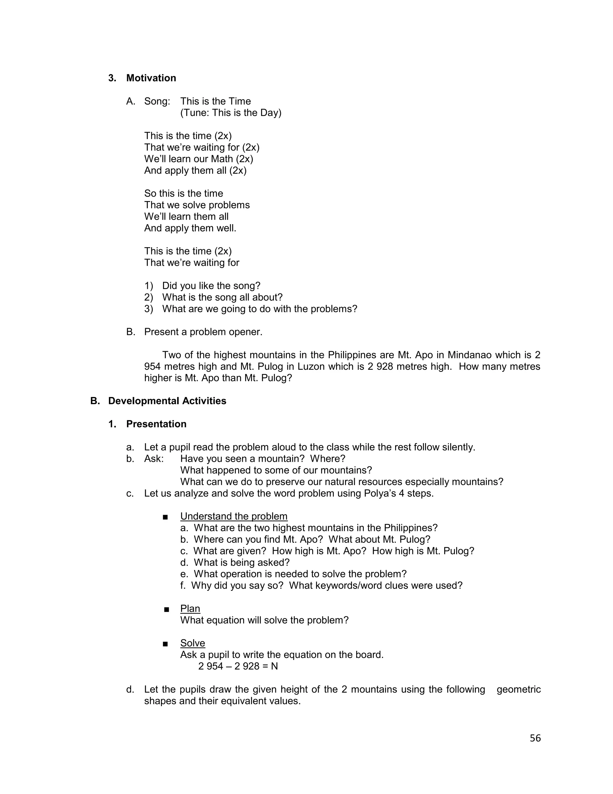 56
3. Motivation
A. Song: This is the Time
(Tune: This is the Day)
This is the time (2x)
That we’re waiting for (2x)
We’ll learn our Math (2x)
And apply them all (2x)
So this is the time
That we solve problems
We’ll learn them all
And apply them well.
This is the time (2x)
That we’re waiting for
1) Did you like the song?
2) What is the song all about?
3) What are we going to do with the problems?
B. Present a problem opener.
Two of the highest mountains in the Philippines are Mt. Apo in Mindanao which is 2
954 metres high and Mt. Pulog in Luzon which is 2 928 metres high. How many metres
higher is Mt. Apo than Mt. Pulog?
B. Developmental Activities
1. Presentation
a. Let a pupil read the problem aloud to the class while the rest follow silently.
b. Ask: Have you seen a mountain? Where?
What happened to some of our mountains?
What can we do to preserve our natural resources especially mountains?
c. Let us analyze and solve the word problem using Polya’s 4 steps.
■ Understand the problem
a. What are the two highest mountains in the Philippines?
b. Where can you find Mt. Apo? What about Mt. Pulog?
c. What are given? How high is Mt. Apo? How high is Mt. Pulog?
d. What is being asked?
e. What operation is needed to solve the problem?
f. Why did you say so? What keywords/word clues were used?
■ Plan
What equation will solve the problem?
■ Solve
Ask a pupil to write the equation on the board.
2 954 – 2 928 = N
d. Let the pupils draw the given height of the 2 mountains using the following geometric
shapes and their equivalent values.
 