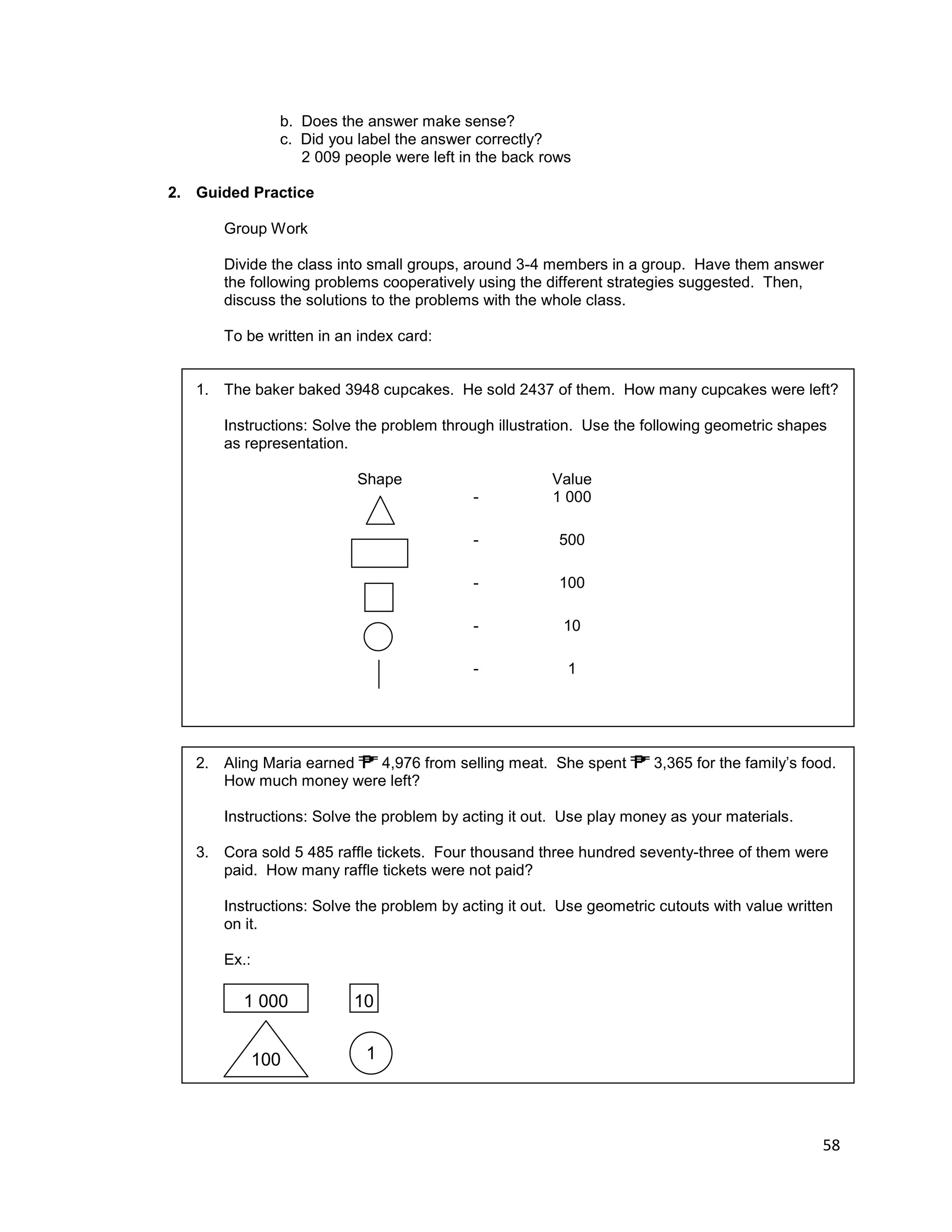 58
b. Does the answer make sense?
c. Did you label the answer correctly?
2 009 people were left in the back rows
2. Guided Practice
Group Work
Divide the class into small groups, around 3-4 members in a group. Have them answer
the following problems cooperatively using the different strategies suggested. Then,
discuss the solutions to the problems with the whole class.
To be written in an index card:
1. The baker baked 3948 cupcakes. He sold 2437 of them. How many cupcakes were left?
Instructions: Solve the problem through illustration. Use the following geometric shapes
as representation.
Shape Value
- 1 000
- 500
- 100
- 10
- 1
2. Aling Maria earned 4,976 from selling meat. She spent 3,365 for the family’s food.
How much money were left?
Instructions: Solve the problem by acting it out. Use play money as your materials.
3. Cora sold 5 485 raffle tickets. Four thousand three hundred seventy-three of them were
paid. How many raffle tickets were not paid?
Instructions: Solve the problem by acting it out. Use geometric cutouts with value written
on it.
Ex.:
1 000 10
100 1
 