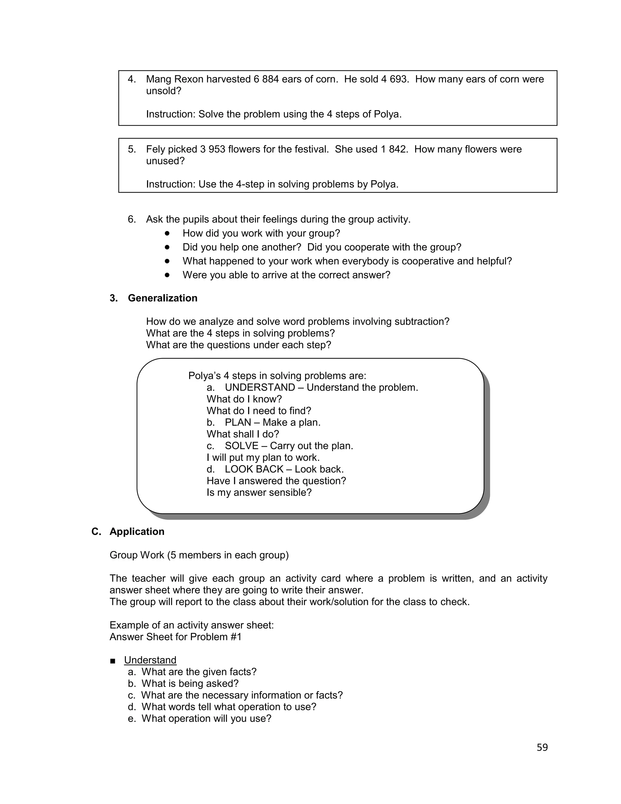 59
4. Mang Rexon harvested 6 884 ears of corn. He sold 4 693. How many ears of corn were
unsold?
Instruction: Solve the problem using the 4 steps of Polya.
5. Fely picked 3 953 flowers for the festival. She used 1 842. How many flowers were
unused?
Instruction: Use the 4-step in solving problems by Polya.
6. Ask the pupils about their feelings during the group activity.
 How did you work with your group?
 Did you help one another? Did you cooperate with the group?
 What happened to your work when everybody is cooperative and helpful?
 Were you able to arrive at the correct answer?
3. Generalization
How do we analyze and solve word problems involving subtraction?
What are the 4 steps in solving problems?
What are the questions under each step?
C. Application
Group Work (5 members in each group)
The teacher will give each group an activity card where a problem is written, and an activity
answer sheet where they are going to write their answer.
The group will report to the class about their work/solution for the class to check.
Example of an activity answer sheet:
Answer Sheet for Problem #1
■ Understand
a. What are the given facts?
b. What is being asked?
c. What are the necessary information or facts?
d. What words tell what operation to use?
e. What operation will you use?
Polya’s 4 steps in solving problems are:
a. UNDERSTAND – Understand the problem.
What do I know?
What do I need to find?
b. PLAN – Make a plan.
What shall I do?
c. SOLVE – Carry out the plan.
I will put my plan to work.
d. LOOK BACK – Look back.
Have I answered the question?
Is my answer sensible?
 
