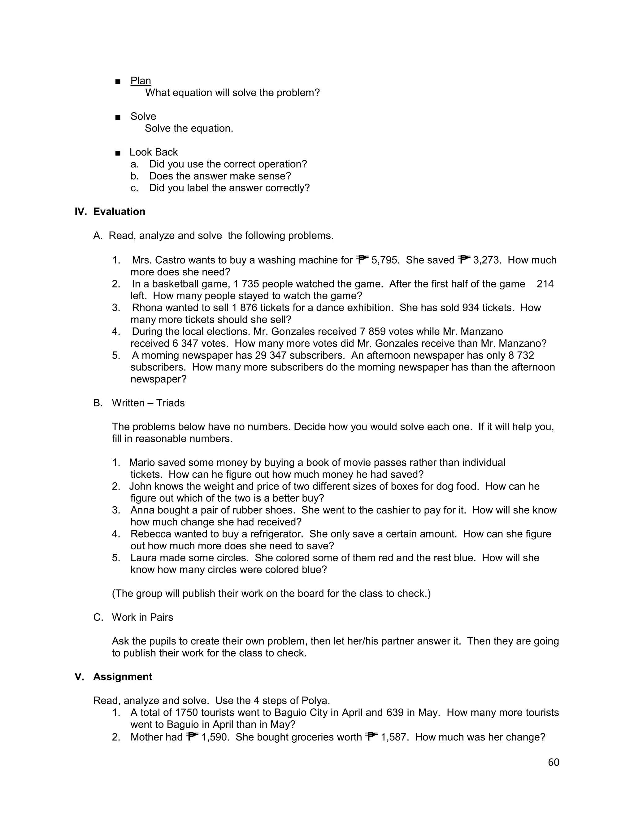 60
■ Plan
What equation will solve the problem?
■ Solve
Solve the equation.
■ Look Back
a. Did you use the correct operation?
b. Does the answer make sense?
c. Did you label the answer correctly?
IV. Evaluation
A. Read, analyze and solve the following problems.
1. Mrs. Castro wants to buy a washing machine for 5,795. She saved 3,273. How much
more does she need?
2. In a basketball game, 1 735 people watched the game. After the first half of the game 214
left. How many people stayed to watch the game?
3. Rhona wanted to sell 1 876 tickets for a dance exhibition. She has sold 934 tickets. How
many more tickets should she sell?
4. During the local elections. Mr. Gonzales received 7 859 votes while Mr. Manzano
received 6 347 votes. How many more votes did Mr. Gonzales receive than Mr. Manzano?
5. A morning newspaper has 29 347 subscribers. An afternoon newspaper has only 8 732
subscribers. How many more subscribers do the morning newspaper has than the afternoon
newspaper?
B. Written – Triads
The problems below have no numbers. Decide how you would solve each one. If it will help you,
fill in reasonable numbers.
1. Mario saved some money by buying a book of movie passes rather than individual
tickets. How can he figure out how much money he had saved?
2. John knows the weight and price of two different sizes of boxes for dog food. How can he
figure out which of the two is a better buy?
3. Anna bought a pair of rubber shoes. She went to the cashier to pay for it. How will she know
how much change she had received?
4. Rebecca wanted to buy a refrigerator. She only save a certain amount. How can she figure
out how much more does she need to save?
5. Laura made some circles. She colored some of them red and the rest blue. How will she
know how many circles were colored blue?
(The group will publish their work on the board for the class to check.)
C. Work in Pairs
Ask the pupils to create their own problem, then let her/his partner answer it. Then they are going
to publish their work for the class to check.
V. Assignment
Read, analyze and solve. Use the 4 steps of Polya.
1. A total of 1750 tourists went to Baguio City in April and 639 in May. How many more tourists
went to Baguio in April than in May?
2. Mother had 1,590. She bought groceries worth 1,587. How much was her change?
 