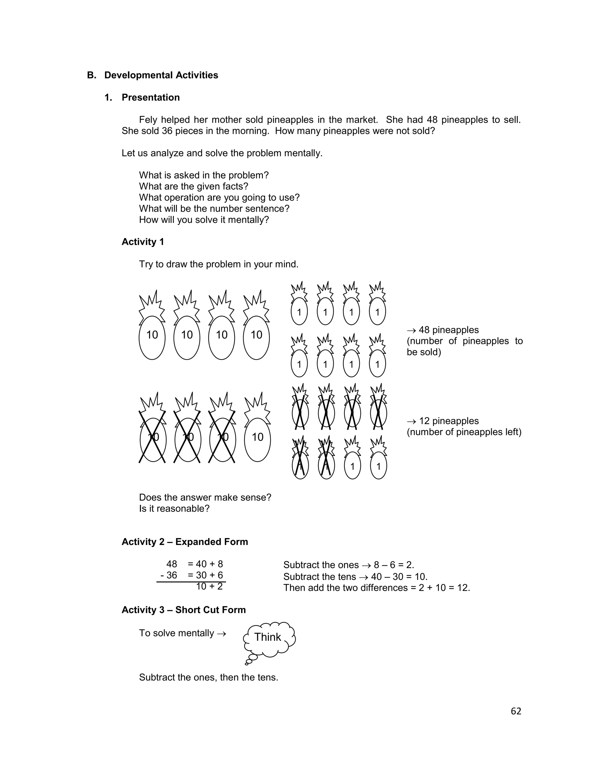 62
B. Developmental Activities
1. Presentation
Fely helped her mother sold pineapples in the market. She had 48 pineapples to sell.
She sold 36 pieces in the morning. How many pineapples were not sold?
Let us analyze and solve the problem mentally.
What is asked in the problem?
What are the given facts?
What operation are you going to use?
What will be the number sentence?
How will you solve it mentally?
Activity 1
Try to draw the problem in your mind.
Does the answer make sense?
Is it reasonable?
Activity 2 – Expanded Form
48
- 36
= 40 + 8
= 30 + 6
10 + 2
Subtract the ones  8 – 6 = 2.
Subtract the tens  40 – 30 = 10.
Then add the two differences = 2 + 10 = 12.
Activity 3 – Short Cut Form
To solve mentally 
Subtract the ones, then the tens.
10
1 1 1 1
1 1 1 1
1010 10
10
1 1 1 1
1 1 1 1
1010 10
 48 pineapples
(number of pineapples to
be sold)
 12 pineapples
(number of pineapples left)
Think
 