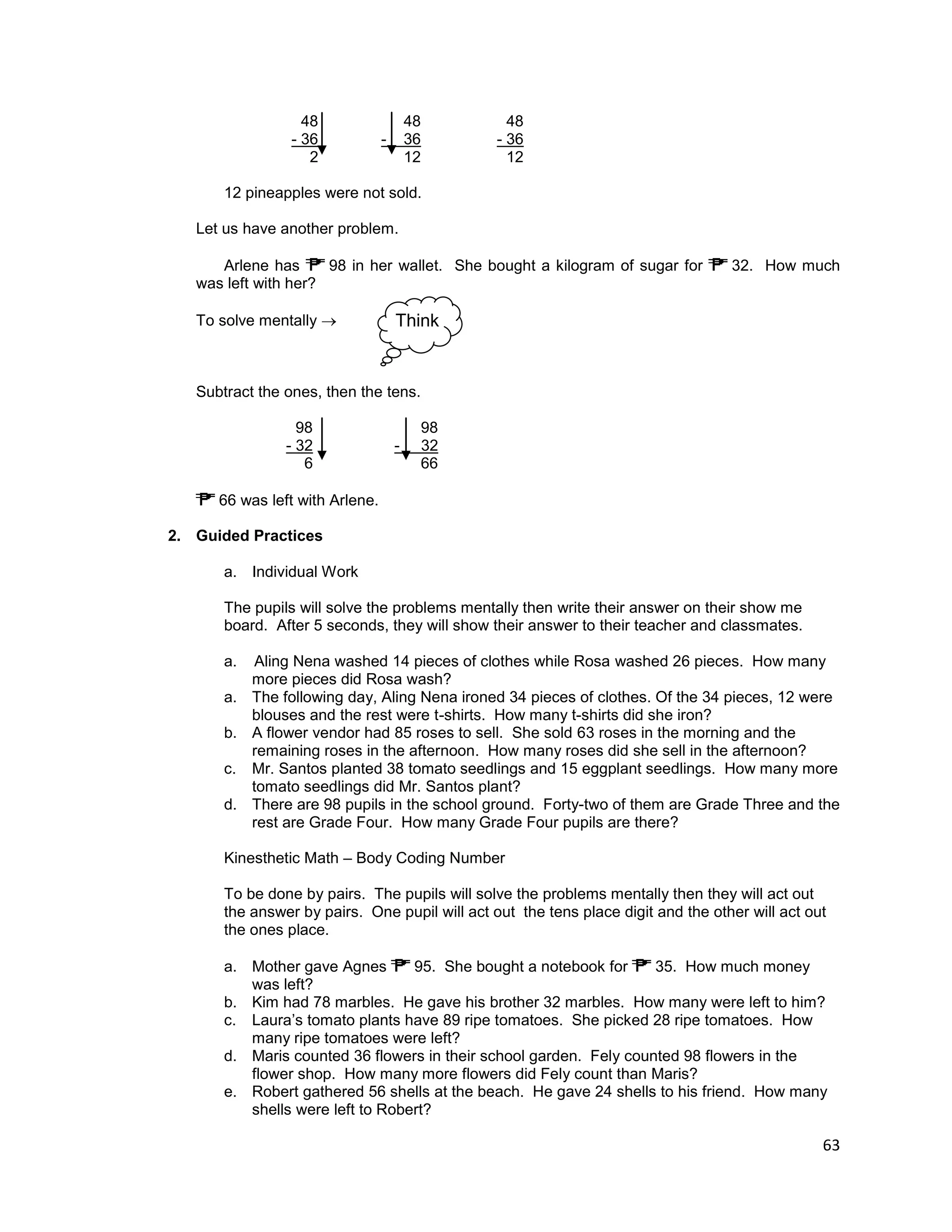 63
48 48 48
- 36 - 36 - 36
2 12 12
12 pineapples were not sold.
Let us have another problem.
Arlene has 98 in her wallet. She bought a kilogram of sugar for 32. How much
was left with her?
To solve mentally 
Subtract the ones, then the tens.
98 98
- 32 - 32
6 66
66 was left with Arlene.
2. Guided Practices
a. Individual Work
The pupils will solve the problems mentally then write their answer on their show me
board. After 5 seconds, they will show their answer to their teacher and classmates.
a. Aling Nena washed 14 pieces of clothes while Rosa washed 26 pieces. How many
more pieces did Rosa wash?
a. The following day, Aling Nena ironed 34 pieces of clothes. Of the 34 pieces, 12 were
blouses and the rest were t-shirts. How many t-shirts did she iron?
b. A flower vendor had 85 roses to sell. She sold 63 roses in the morning and the
remaining roses in the afternoon. How many roses did she sell in the afternoon?
c. Mr. Santos planted 38 tomato seedlings and 15 eggplant seedlings. How many more
tomato seedlings did Mr. Santos plant?
d. There are 98 pupils in the school ground. Forty-two of them are Grade Three and the
rest are Grade Four. How many Grade Four pupils are there?
Kinesthetic Math – Body Coding Number
To be done by pairs. The pupils will solve the problems mentally then they will act out
the answer by pairs. One pupil will act out the tens place digit and the other will act out
the ones place.
a. Mother gave Agnes 95. She bought a notebook for 35. How much money
was left?
b. Kim had 78 marbles. He gave his brother 32 marbles. How many were left to him?
c. Laura’s tomato plants have 89 ripe tomatoes. She picked 28 ripe tomatoes. How
many ripe tomatoes were left?
d. Maris counted 36 flowers in their school garden. Fely counted 98 flowers in the
flower shop. How many more flowers did Fely count than Maris?
e. Robert gathered 56 shells at the beach. He gave 24 shells to his friend. How many
shells were left to Robert?
Think
 