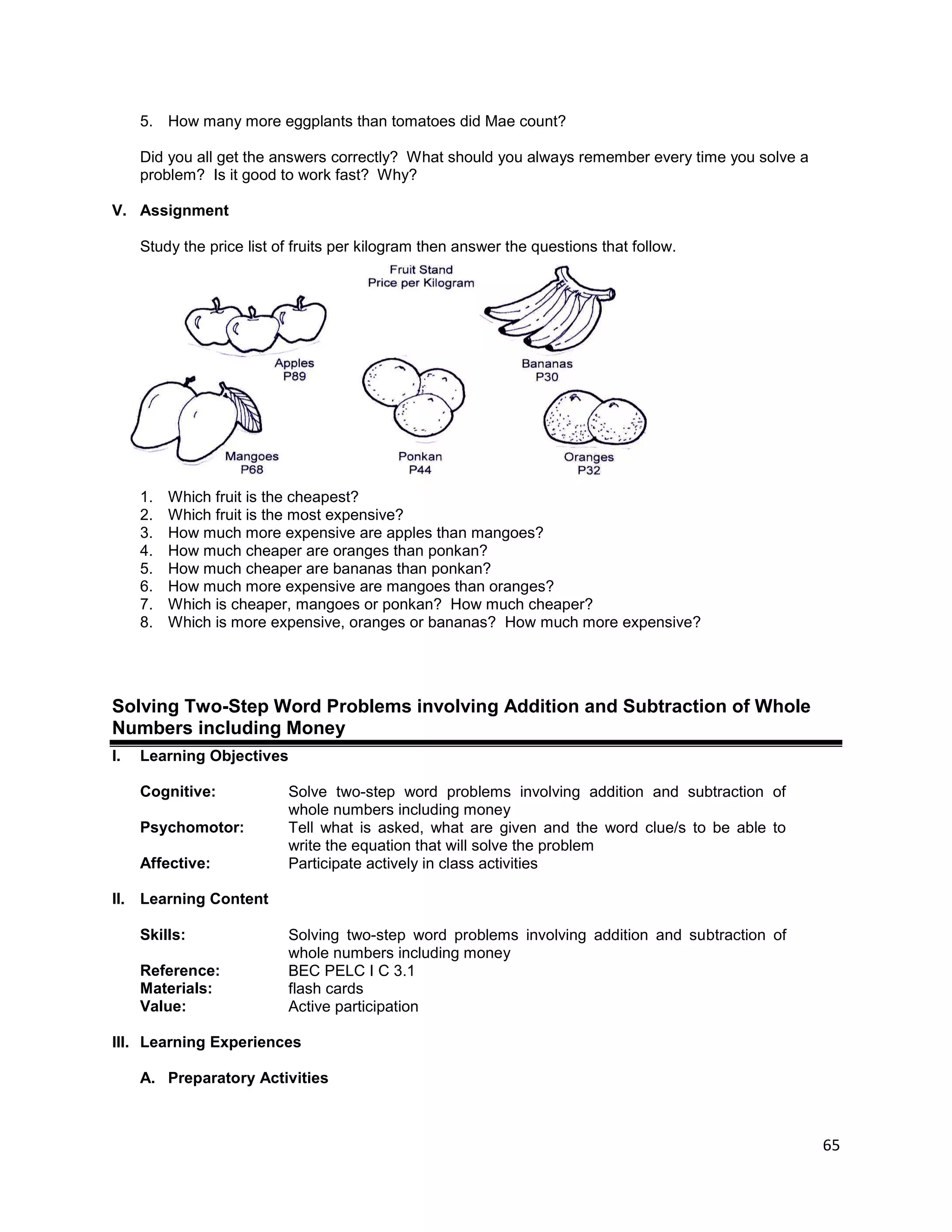 65
5. How many more eggplants than tomatoes did Mae count?
Did you all get the answers correctly? What should you always remember every time you solve a
problem? Is it good to work fast? Why?
V. Assignment
Study the price list of fruits per kilogram then answer the questions that follow.
1. Which fruit is the cheapest?
2. Which fruit is the most expensive?
3. How much more expensive are apples than mangoes?
4. How much cheaper are oranges than ponkan?
5. How much cheaper are bananas than ponkan?
6. How much more expensive are mangoes than oranges?
7. Which is cheaper, mangoes or ponkan? How much cheaper?
8. Which is more expensive, oranges or bananas? How much more expensive?
Solving Two-Step Word Problems involving Addition and Subtraction of Whole
Numbers including Money
I. Learning Objectives
Cognitive: Solve two-step word problems involving addition and subtraction of
whole numbers including money
Psychomotor: Tell what is asked, what are given and the word clue/s to be able to
write the equation that will solve the problem
Affective: Participate actively in class activities
II. Learning Content
Skills: Solving two-step word problems involving addition and subtraction of
whole numbers including money
Reference: BEC PELC I C 3.1
Materials: flash cards
Value: Active participation
III. Learning Experiences
A. Preparatory Activities
 