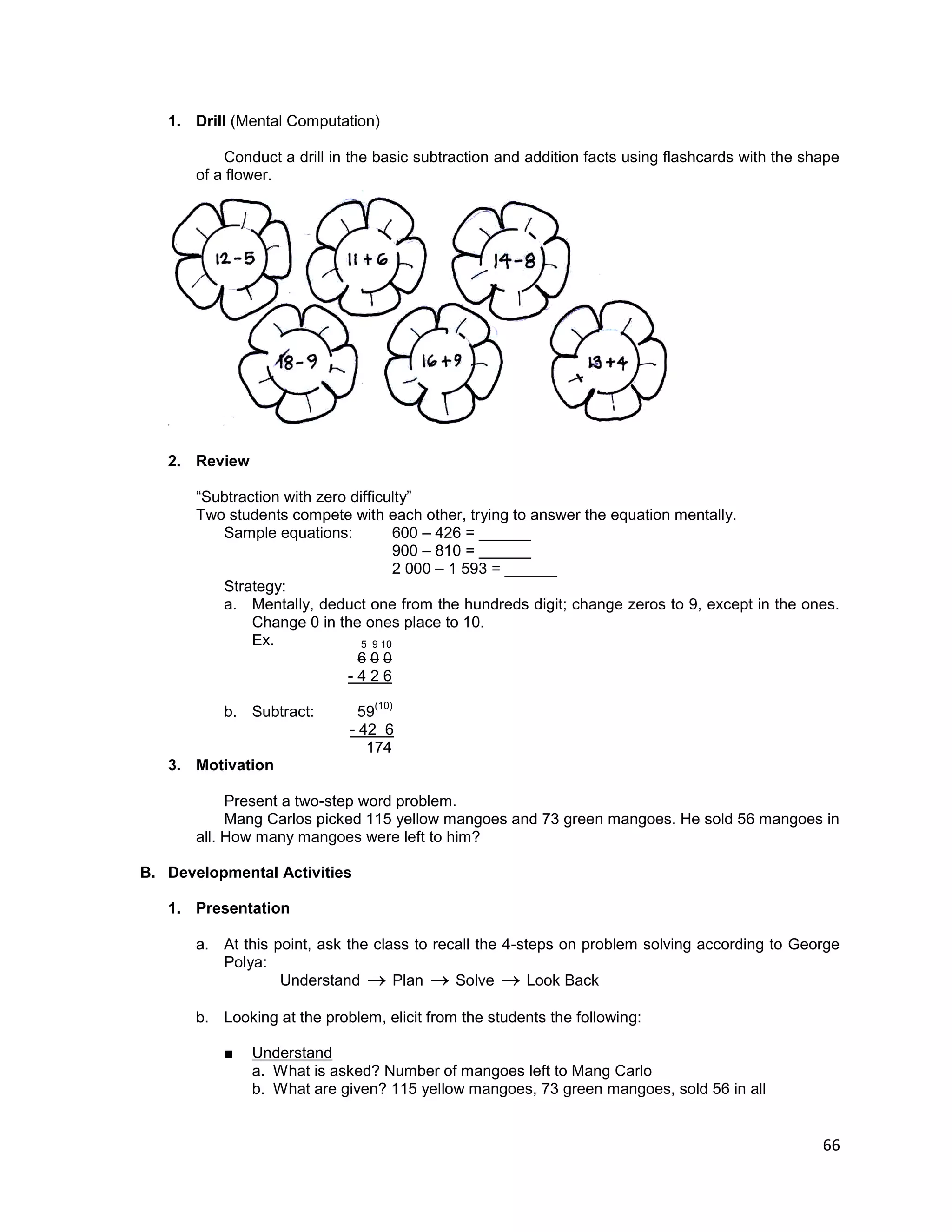 66
1. Drill (Mental Computation)
Conduct a drill in the basic subtraction and addition facts using flashcards with the shape
of a flower.
2. Review
“Subtraction with zero difficulty”
Two students compete with each other, trying to answer the equation mentally.
Sample equations: 600 – 426 = ______
900 – 810 = ______
2 000 – 1 593 = ______
Strategy:
a. Mentally, deduct one from the hundreds digit; change zeros to 9, except in the ones.
Change 0 in the ones place to 10.
Ex. 5 9 10
6 0 0
- 4 2 6
b. Subtract: 59
(10)
- 42 6
174
3. Motivation
Present a two-step word problem.
Mang Carlos picked 115 yellow mangoes and 73 green mangoes. He sold 56 mangoes in
all. How many mangoes were left to him?
B. Developmental Activities
1. Presentation
a. At this point, ask the class to recall the 4-steps on problem solving according to George
Polya:
Understand  Plan  Solve  Look Back
b. Looking at the problem, elicit from the students the following:
■ Understand
a. What is asked? Number of mangoes left to Mang Carlo
b. What are given? 115 yellow mangoes, 73 green mangoes, sold 56 in all
 