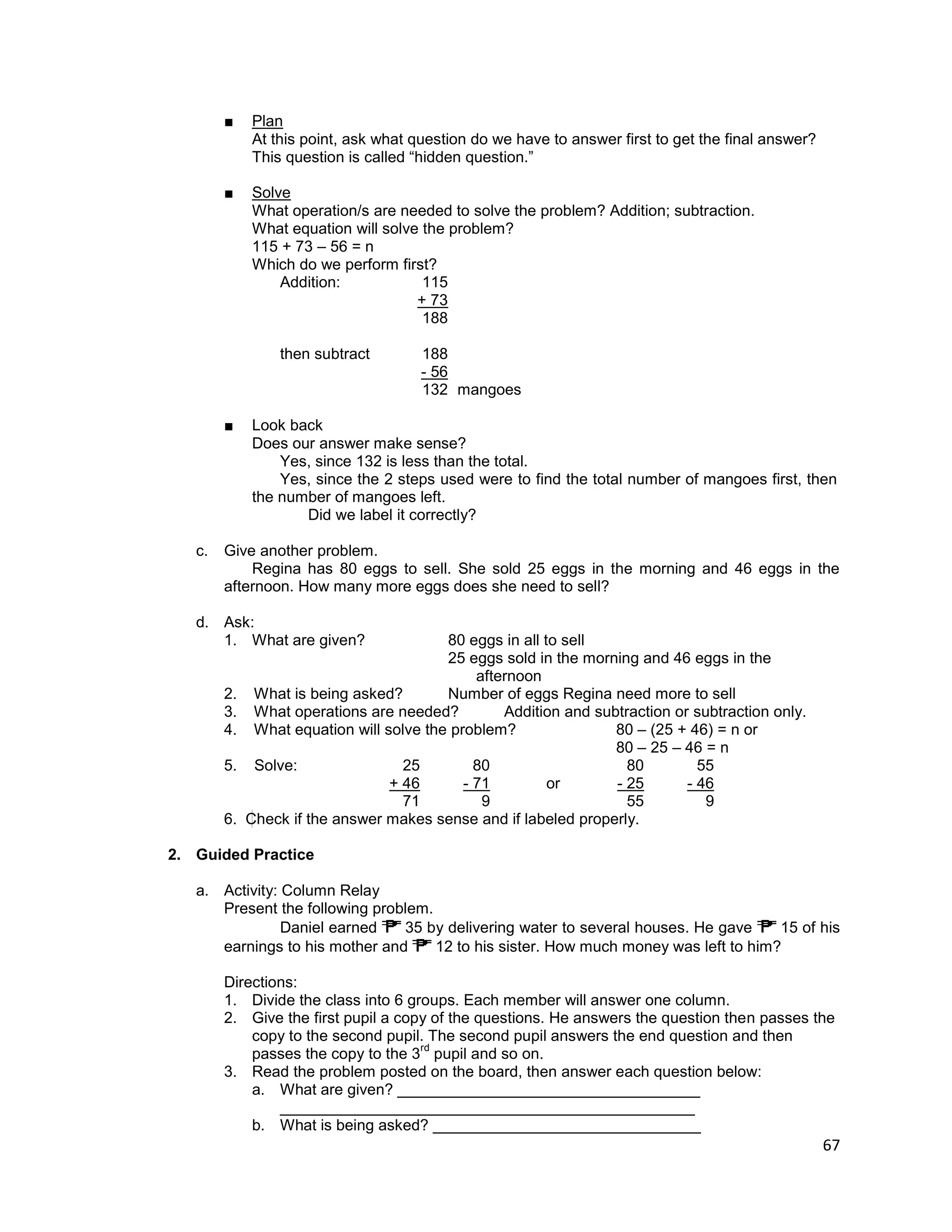 67
■ Plan
At this point, ask what question do we have to answer first to get the final answer?
This question is called “hidden question.”
■ Solve
What operation/s are needed to solve the problem? Addition; subtraction.
What equation will solve the problem?
115 + 73 – 56 = n
Which do we perform first?
Addition: 115
+ 73
188
then subtract 188
- 56
132 mangoes
■ Look back
Does our answer make sense?
Yes, since 132 is less than the total.
Yes, since the 2 steps used were to find the total number of mangoes first, then
the number of mangoes left.
Did we label it correctly?
c. Give another problem.
Regina has 80 eggs to sell. She sold 25 eggs in the morning and 46 eggs in the
afternoon. How many more eggs does she need to sell?
d. Ask:
1. What are given? 80 eggs in all to sell
25 eggs sold in the morning and 46 eggs in the
afternoon
2. What is being asked? Number of eggs Regina need more to sell
3. What operations are needed? Addition and subtraction or subtraction only.
4. What equation will solve the problem? 80 – (25 + 46) = n or
80 – 25 – 46 = n
5. Solve: 25 80 80 55
+ 46 - 71 or - 25 - 46
71 9 55 9
6. Check if the answer makes sense and if labeled properly.
2. Guided Practice
a. Activity: Column Relay
Present the following problem.
Daniel earned 35 by delivering water to several houses. He gave 15 of his
earnings to his mother and 12 to his sister. How much money was left to him?
Directions:
1. Divide the class into 6 groups. Each member will answer one column.
2. Give the first pupil a copy of the questions. He answers the question then passes the
copy to the second pupil. The second pupil answers the end question and then
passes the copy to the 3
rd
pupil and so on.
3. Read the problem posted on the board, then answer each question below:
a. What are given? ___________________________________
________________________________________________
b. What is being asked? _______________________________
 