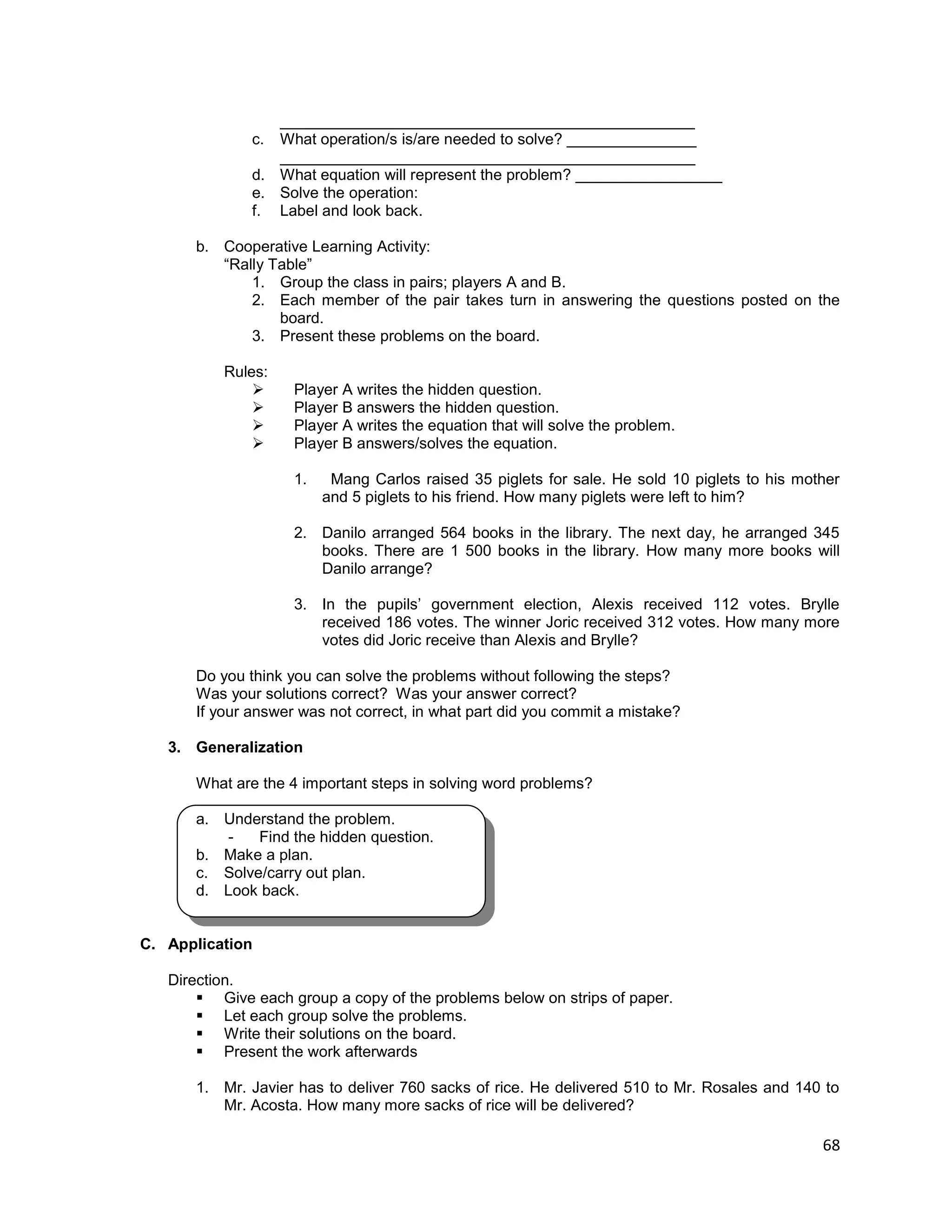 68
________________________________________________
c. What operation/s is/are needed to solve? _______________
________________________________________________
d. What equation will represent the problem? _________________
e. Solve the operation:
f. Label and look back.
b. Cooperative Learning Activity:
“Rally Table”
1. Group the class in pairs; players A and B.
2. Each member of the pair takes turn in answering the questions posted on the
board.
3. Present these problems on the board.
Rules:
 Player A writes the hidden question.
 Player B answers the hidden question.
 Player A writes the equation that will solve the problem.
 Player B answers/solves the equation.
1. Mang Carlos raised 35 piglets for sale. He sold 10 piglets to his mother
and 5 piglets to his friend. How many piglets were left to him?
2. Danilo arranged 564 books in the library. The next day, he arranged 345
books. There are 1 500 books in the library. How many more books will
Danilo arrange?
3. In the pupils’ government election, Alexis received 112 votes. Brylle
received 186 votes. The winner Joric received 312 votes. How many more
votes did Joric receive than Alexis and Brylle?
Do you think you can solve the problems without following the steps?
Was your solutions correct? Was your answer correct?
If your answer was not correct, in what part did you commit a mistake?
3. Generalization
What are the 4 important steps in solving word problems?
a. Understand the problem.
- Find the hidden question.
b. Make a plan.
c. Solve/carry out plan.
d. Look back.
C. Application
Direction.
 Give each group a copy of the problems below on strips of paper.
 Let each group solve the problems.
 Write their solutions on the board.
 Present the work afterwards
1. Mr. Javier has to deliver 760 sacks of rice. He delivered 510 to Mr. Rosales and 140 to
Mr. Acosta. How many more sacks of rice will be delivered?
 