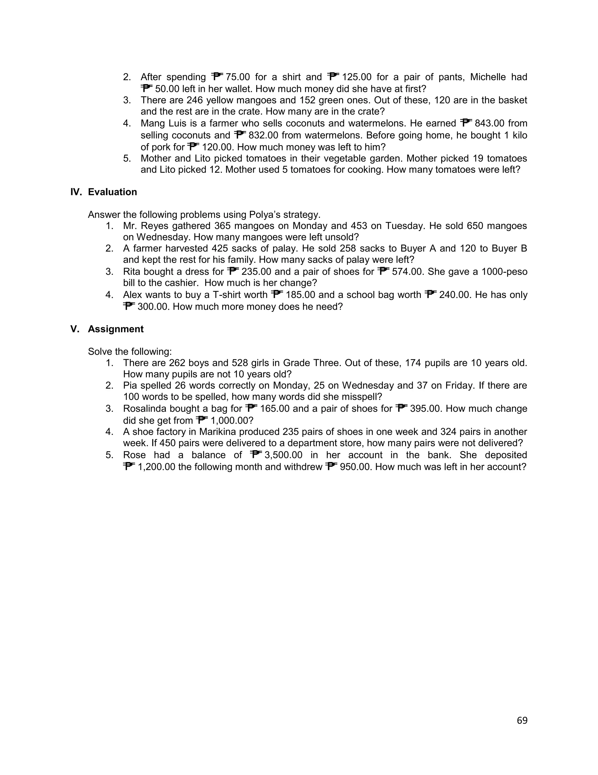 69
2. After spending 75.00 for a shirt and 125.00 for a pair of pants, Michelle had
50.00 left in her wallet. How much money did she have at first?
3. There are 246 yellow mangoes and 152 green ones. Out of these, 120 are in the basket
and the rest are in the crate. How many are in the crate?
4. Mang Luis is a farmer who sells coconuts and watermelons. He earned 843.00 from
selling coconuts and 832.00 from watermelons. Before going home, he bought 1 kilo
of pork for 120.00. How much money was left to him?
5. Mother and Lito picked tomatoes in their vegetable garden. Mother picked 19 tomatoes
and Lito picked 12. Mother used 5 tomatoes for cooking. How many tomatoes were left?
IV. Evaluation
Answer the following problems using Polya’s strategy.
1. Mr. Reyes gathered 365 mangoes on Monday and 453 on Tuesday. He sold 650 mangoes
on Wednesday. How many mangoes were left unsold?
2. A farmer harvested 425 sacks of palay. He sold 258 sacks to Buyer A and 120 to Buyer B
and kept the rest for his family. How many sacks of palay were left?
3. Rita bought a dress for 235.00 and a pair of shoes for 574.00. She gave a 1000-peso
bill to the cashier. How much is her change?
4. Alex wants to buy a T-shirt worth 185.00 and a school bag worth 240.00. He has only
300.00. How much more money does he need?
V. Assignment
Solve the following:
1. There are 262 boys and 528 girls in Grade Three. Out of these, 174 pupils are 10 years old.
How many pupils are not 10 years old?
2. Pia spelled 26 words correctly on Monday, 25 on Wednesday and 37 on Friday. If there are
100 words to be spelled, how many words did she misspell?
3. Rosalinda bought a bag for 165.00 and a pair of shoes for 395.00. How much change
did she get from 1,000.00?
4. A shoe factory in Marikina produced 235 pairs of shoes in one week and 324 pairs in another
week. If 450 pairs were delivered to a department store, how many pairs were not delivered?
5. Rose had a balance of 3,500.00 in her account in the bank. She deposited
1,200.00 the following month and withdrew 950.00. How much was left in her account?
 