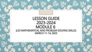 LESSON GUIDE
2023-2024
MODULE 6
(LS3 MATHEMATICAL AND PROBLEM SOLVING SKILLS)
MARCH 11-14, 2023
 