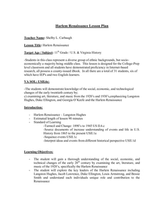 Harlem Renaissance Lesson Plan


Teacher Name: Shelby L. Carbaugh

Lesson Title: Harlem Renaissance

Target Age / Subject: 11th Grade / U.S. & Virginia History

-Students in this class represent a diverse group of ethnic backgrounds, but socio-
economically a majority being middle class. This lesson is designed for the College-Prep
level classroom and all students have demonstrated proficiency in Internet-based
research, all possess a county-issued iBook. In all there are a total of 31 students, six of
which have IEP's and two English-learners.

VA SOL: USII.6c:

-The students will demonstrate knowledge of the social, economic, and technological
changes of the early twentieth century by;
c) examining art, literature, and music from the 1920’s and 1930’s,emphasizing Langston
Hughes, Duke Ellington, and Georgia O’Keefe and the Harlem Renaissance

Introduction:

       Harlem Renaissance – Langston Hughes
   -
   -   Estimated length of lesson 90 minutes
   -   Standard of Learning
              -Turmoil and Change: 1890’s to 1945 US II.6.c
              -Source documents of increase understanding of events and life in U.S.
              History from 1865 to the present USII.1a
              -Sequence events USII.1c
              -Interpret ideas and events from different historical perspective USII.1d


Learning Objectives:

   -   The student will gain a thorough understanding of the social, economic, and
       technical changes of the early 20th century by examining the art, literature, and
       music of the 1920’s, specifically the Harlem Renaissance
   -   The student will explore the key leaders of the Harlem Renaissance including
       Langston Hughes, Jacob Lawrence, Duke Ellington, Louis Armstrong, and Bessie
       Smith and understand each individuals unique role and contribution to the
       Renaissance
 