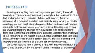 INTRODUCTION
Reading and writing does not only mean perceiving the world
around us. The process of perceiving embodies the relationship of a
text and another text. Likewise, it deals with reading from the
viewpoint of a research question and actively using what you read to
develop your own analysis and argumentation and eventually collect
materials that you can use in your own writing. Reading and writing
go beyond finding the linkage of the evidence and corresponding
texts and identifying and interpreting possible uncertainties and flaws
in the reasoning of the author. It also means understanding that texts
are always developed with a certain context, thus its meaning and
interpretation are affected by a given set of circumstances.
Moreover, reading now involves a relatively new way of reading a
text online as brought by the advent of the internet and technology.
 