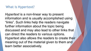 What is Hypertext?
Hypertext is a non-linear way to present
information and is usually accomplished using
“links”. Such links help the readers navigate
further information about the topic being
discussed and may also lead to other links that
can direct the readers to various options.
Hypertext also allows the readers to create their
meaning out of the material given to them and
learn better associatively.
 