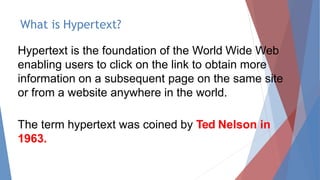 What is Hypertext?
Hypertext is the foundation of the World Wide Web
enabling users to click on the link to obtain more
information on a subsequent page on the same site
or from a website anywhere in the world.
The term hypertext was coined by Ted Nelson in
1963.
 