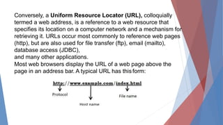 Conversely, a Uniform Resource Locator (URL), colloquially
termed a web address, is a reference to a web resource that
specifies its location on a computer network and a mechanism for
retrieving it. URLs occur most commonly to reference web pages
(http), but are also used for file transfer (ftp), email (mailto),
database access (JDBC),
and many other applications.
Most web browsers display the URL of a web page above the
page in an address bar. A typical URL has thisform:
 