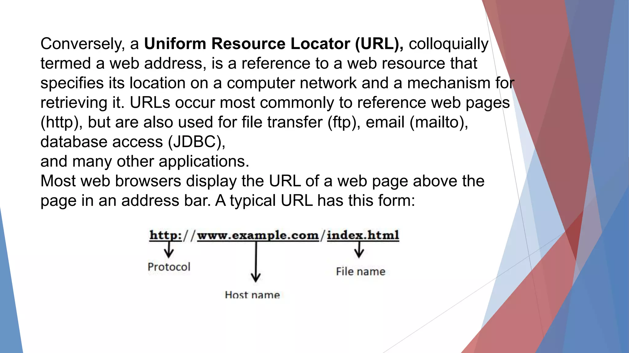 Conversely, a Uniform Resource Locator (URL), colloquially
termed a web address, is a reference to a web resource that
specifies its location on a computer network and a mechanism for
retrieving it. URLs occur most commonly to reference web pages
(http), but are also used for file transfer (ftp), email (mailto),
database access (JDBC),
and many other applications.
Most web browsers display the URL of a web page above the
page in an address bar. A typical URL has this form:
 