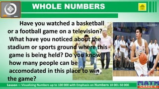 Click to edit Master subtitle style
Lesson 1: Visualizing Numbers up to 100 000 with Emphasis on Numbers 10 001-50 000.
G R A D E 4
WHOLE NUMBERS
Have you watched a basketball
or a football game on a television?
What have you noticed about the
stadium or sports ground where this
game is being held? Do you know
how many people can be
accomodated in this place to win
the game?
 
