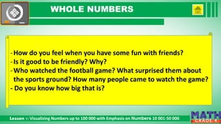 Click to edit Master subtitle style
Lesson 1: Visualizing Numbers up to 100 000 with Emphasis on Numbers 10 001-50 000.
G R A D E 4
WHOLE NUMBERS
-How do you feel when you have some fun with friends?
-Is it good to be friendly? Why?
-Who watched the football game? What surprised them about
the sports ground? How many people came to watch the game?
- Do you know how big that is?
 