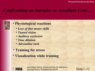 NATIONAL RIFLE ASSOCIATION OF AMERICA
EDUCATION & TRAINING DIVISION Slide I -12
Personal Protection In the Home
Confronting an Intruder or Assailant Cont…
• Physiological reactions
• Loss of fine motor skills
• Tunnel vision
• Auditory exclusion
• Time dilation
• Adrenaline rush
• Training for stress
• Visualization while training
 