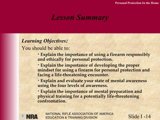NATIONAL RIFLE ASSOCIATION OF AMERICA
EDUCATION & TRAINING DIVISION Slide I -14
Personal Protection In the Home
Lesson Summary
Learning Objectives:
You should be able to:
• Explain the importance of using a firearm responsibly
and ethically for personal protection.
• Explain the importance of developing the proper
mindset for using a firearm for personal protection and
facing a life-threatening encounter.
• Explain and evaluate your state of mental awareness
using the four levels of awareness.
• Explain the importance of mental preparation and
physical training for a potentially life-threatening
confrontation.
 