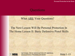 NATIONAL RIFLE ASSOCIATION OF AMERICA
EDUCATION & TRAINING DIVISION Slide I -15
Personal Protection In the Home
Questions
What ARE Your Questions?
The Next Lesson Will Be Personal Protection In
The Home Lesson II: Basic Defensive Pistol Skills
 