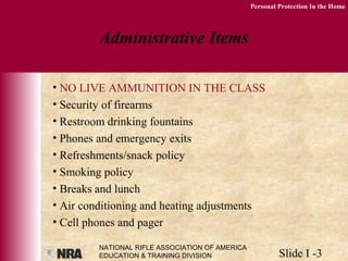 NATIONAL RIFLE ASSOCIATION OF AMERICA
EDUCATION & TRAINING DIVISION Slide I -3
Personal Protection In the Home
Administrative Items
• NO LIVE AMMUNITION IN THE CLASS
• Security of firearms
• Restroom drinking fountains
• Phones and emergency exits
• Refreshments/snack policy
• Smoking policy
• Breaks and lunch
• Air conditioning and heating adjustments
• Cell phones and pager
 