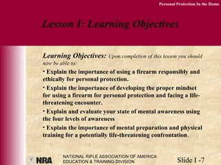 NATIONAL RIFLE ASSOCIATION OF AMERICA
EDUCATION & TRAINING DIVISION Slide I -7
Personal Protection In the Home
Learning Objectives: Upon completion of this lesson you should
now be able to:
• Explain the importance of using a firearm responsibly and
ethically for personal protection.
• Explain the importance of developing the proper mindset
for using a firearm for personal protection and facing a life-
threatening encounter.
• Explain and evaluate your state of mental awareness using
the four levels of awareness
• Explain the importance of mental preparation and physical
training for a potentially life-threatening confrontation.
Lesson I: Learning Objectives
 