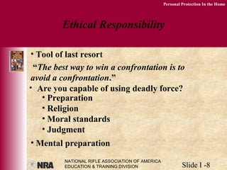 NATIONAL RIFLE ASSOCIATION OF AMERICA
EDUCATION & TRAINING DIVISION Slide I -8
Personal Protection In the Home
Ethical Responsibility
• Tool of last resort
“The best way to win a confrontation is to
avoid a confrontation.”
• Are you capable of using deadly force?
• Preparation
• Religion
• Moral standards
• Judgment
• Mental preparation
 