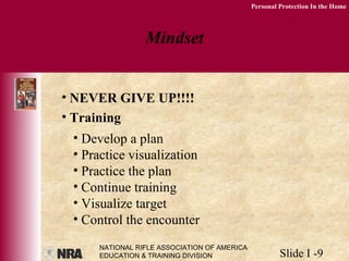 NATIONAL RIFLE ASSOCIATION OF AMERICA
EDUCATION & TRAINING DIVISION Slide I -9
Personal Protection In the Home
Mindset
• NEVER GIVE UP!!!!
• Training
• Develop a plan
• Practice visualization
• Practice the plan
• Continue training
• Visualize target
• Control the encounter
 
