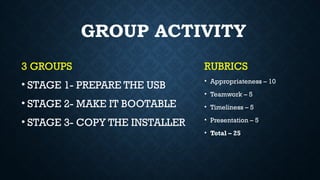 3 GROUPS
• STAGE 1- PREPARE THE USB
• STAGE 2- MAKE IT BOOTABLE
• STAGE 3- COPY THE INSTALLER
GROUP ACTIVITY
RUBRICS
• Appropriateness – 10
• Teamwork – 5
• Timeliness – 5
• Presentation – 5
• Total – 25
 
