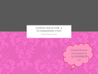 LESSON IDEAS FOR A
 FUNDRAISING UNIT
   Visual Arts Course




                        General lessons
                        for teachers to
                        be INSPIRED
                              by!
 