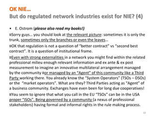 www.florence-school.eu 
OK NIE… But do regulated network industries exist for NIE? (4) 
•E. Ostrom (please also read my books!) 
¤Sorry guys… you should look at the relevant picture: sometimes it is only the trunk, sometimes only the branches or even the leaves… 
¤OK that regulation is not a question of “better contract” vs “second best contract”. It is a question of institutional frame. 
¤Even with strong externalities in a network you might find within the related professional milieu enough relevant information and ex ante & ex post measurement to imagine an innovative multilateral arrangement managed by the community ¤or managed by an “Agent” of this community like a Third Party working there. You already know the “System Operators” (TSOs – DSOs) or the “market operators”. What are they? Third Parties acting as “Agent” of a business community. Exchanges have even been for long due cooperatives! 
¤You seem to ignore that what you call in the EU “TSOs” can be in the USA proper “ISOs”. Being governed by a community (a nexus of professional stakeholders) having formal and informal rights in the rule making process. 
10  