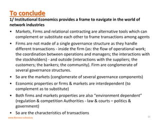 www.florence-school.eu 
To conclude 
1/ Institutional Economics provides a frame to navigate in the world of network industries 
•Markets, Firms and relational contracting are alternative tools which can complement or substitute each other to frame transactions among agents 
•Firms are not made of a single governance structure as they handle different transactions - inside the firm (as: the flow of operational work; the coordination between operations and managers; the interactions with the stockholders) - and outside (interactions with the suppliers; the customers; the bankers; the community). Firm are conglomerate of several governance structures. 
•So are the markets (conglomerate of several governance components) 
•Economic properties or firms & markets are interdependent (to complement as to substitute) 
•Both firms and markets properties are also “environment dependent” (regulation & competition Authorities - law & courts – politics & government) 
•So are the characteristics of transactions 
11  