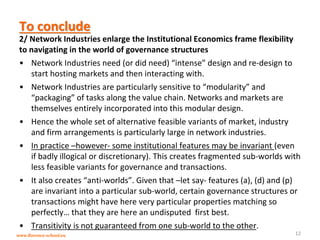 www.florence-school.eu 
To conclude 
2/ Network Industries enlarge the Institutional Economics frame flexibility to navigating in the world of governance structures 
•Network Industries need (or did need) “intense” design and re-design to start hosting markets and then interacting with. 
•Network Industries are particularly sensitive to “modularity” and “packaging” of tasks along the value chain. Networks and markets are themselves entirely incorporated into this modular design. 
•Hence the whole set of alternative feasible variants of market, industry and firm arrangements is particularly large in network industries. 
•In practice –however- some institutional features may be invariant (even if badly illogical or discretionary). This creates fragmented sub-worlds with less feasible variants for governance and transactions. 
•It also creates “anti-worlds”. Given that –let say- features (a), (d) and (p) are invariant into a particular sub-world, certain governance structures or transactions might have here very particular properties matching so perfectly… that they are here an undisputed first best. 
•Transitivity is not guaranteed from one sub-world to the other. 
12  