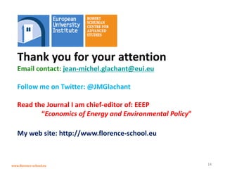www.florence-school.eu 
14 
Thank you for your attention 
Email contact: jean-michel.glachant@eui.eu 
Follow me on Twitter: @JMGlachant 
Read the Journal I am chief-editor of: EEEP 
“Economics of Energy and Environmental Policy” 
My web site: http://www.florence-school.eu 