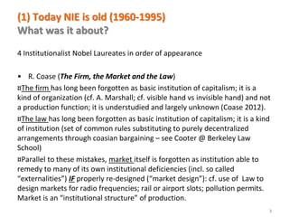 www.florence-school.eu 
(1) Today NIE is old (1960-1995) What was it about? 
4 Institutionalist Nobel Laureates in order of appearance 
•R. Coase (The Firm, the Market and the Law) 
¤The firm has long been forgotten as basic institution of capitalism; it is a kind of organization (cf. A. Marshall; cf. visible hand vs invisible hand) and not a production function; it is understudied and largely unknown (Coase 2012). 
¤The law has long been forgotten as basic institution of capitalism; it is a kind of institution (set of common rules substituting to purely decentralized arrangements through coasian bargaining – see Cooter @ Berkeley Law School) 
¤Parallel to these mistakes, market itself is forgotten as institution able to remedy to many of its own institutional deficiencies (incl. so called “externalities”) IF properly re-designed (“market design”): cf. use of Law to design markets for radio frequencies; rail or airport slots; pollution permits. Market is an “institutional structure” of production. 
3  